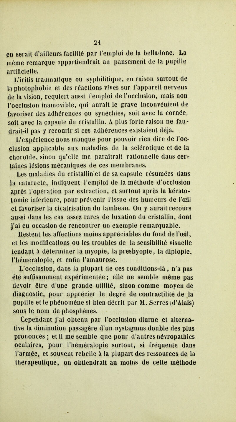 en serait d'ailleurs facilité par l'emploi de la belladone. La même remarque appartiendrait au pansement de la pupille artificielle. L'iritis traumalique ou syphilitique, en raison surtout de la photopiiobie et des réactions vives sur l'appareil nerveux de la vision, requiert aussi l'emploi de l'occlusion, mais non l'occlusion inamovible, qui aurait le grave inconvénient de favoriser des adhérences ou synéchies, soit avec la cornée, soit avec la capsule du cristallin. A plus forte raison ne fau- drait-il pas y recourir si ces adhérences existaient déjà. L'expérience nous manque pour pouvoir rien dire de l'oc- clusion applicable aux maladies de la sclérotique et de la choroïde, sinon qu'elle me paraîtrait rationnelle dans cer- taines lésions mécaniques de ces membranes. Les maladies du cristallin et de sa capsule résumées dans la cataracte, indiquent l'emploi de la méthode d'occlusion après l'opération par extraction, et surtout après la kérato- tomie inférieure, pour prévenir l'issue des humeurs de l'œil et favoriser la cicatrisation du lambeau. On y aurait recours aussi dans les cas assez rares de luxation du cristallin, dont j'ai eu occasion de rencontrer un exemple remarquable. Restent les affections moins appréciables du fond de l'œil, et les modifications ou les troubles de la sensibilité visuelle tendant à déterminer la myopie, la presbyopie, la diplopie, l'héuiéralopie, et enfin l'amaurose. L'occlusion, dans la plupart de ces conditions-là , n'a pas été suffisamment expérimentée ; elle ne semble même pas devoir être d'une grande utilité, sinon comme moyen de diagnostic, pour apprécier le degré de contractilité de la pupille et le phénomène si bien décrit par M. Serres (d'Alais) sous le nom de phosphènes. Cependant j'ai obtenu par l'occlusion diurne et alterna- tive la diminution passagère d'un nystagmus double des plus prononcés; et il me semble que pour d'autres névropathies oculaires, pour l'héméralopie surtout, si fréquente dans l'armée, et souvent rebelle à la plupart des ressources de la thérapeutique, on obtiendrait au moins de cette méthode