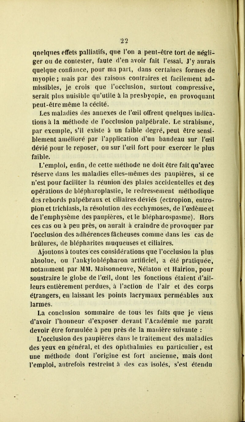 T2 qnelqnes effets palliatifs, que Ton a peut-être tort de négli- ger ou de contester, faute d'en avoir fait l'essai. J'y aurais quelque confiance, pour ma part, dans certaines formes de myopie ; niais par des raisons contraires et facilement ad- missibles, je crois que l'occlusion, surtout compressive, serait plus nuisible qu'utile à la presbyopie, en provoquant peut-être même la cécité. Les maladies des annexes de l'œil offrent quelques indica- tions à la métiiode de l'occlusion palpébrale. Le strabisme, par exemple, s'il existe à un faible degré, peut être sensi- blement amélioré par l'application d'un bandeau sur l'œil dévié pour le reposer, ou sur l'œil fort pour exercer le plus faible. L'emploi, enfin, de celle méthode ne doit être fait qu'avec réserve dans les maladies elles-mêmes des paupières, si ce n'est pour faciliter la réunion des plaies accidentelles et des opérations de blépharopiaslie, le redressement méthodique des rebords palpébraux et ciliaires déviés (ectropion, entro- pionettrichiasis,la résolution des ecchymoses, de l'œdème et de l'emphysème des paupières, elle blépharospasme). Hors ces cas ou à peu près, on aurait à craindre de provoquer par l'occlusion des adhérences fâcheuses comme dans les cas de brûlures, de blépharites muqueuses et ciliaires. Ajoutons à toutes ces considérations que l'occlusion la plus absolue, ou l'ankyloblépharon artificiel, a été pratiquée, notamment par MM. Maisonneuve, Nélaton et Hairion, pour soustraire le globe de l'œil, dont les fonctions étaient d'ail- leurs entièrement perdues, à l'action de l'air et des corps étrangers, en laissant les points lacrymaux perméables aux larmes. La conclusion sommaire de tous les faits que je viens d'avoir l'honneur d'exposer devant l'Académie me paraît devoir être formulée à peu près de la manière suivante : L'occlusion des paupières dans le traitement des maladies des yeux en général, et des oplithalmies en particulier, est une méthode dont l'origine est fort ancienne, mais dont l'emploi, autrefois restreint ù des cas isolés, s'est étendu