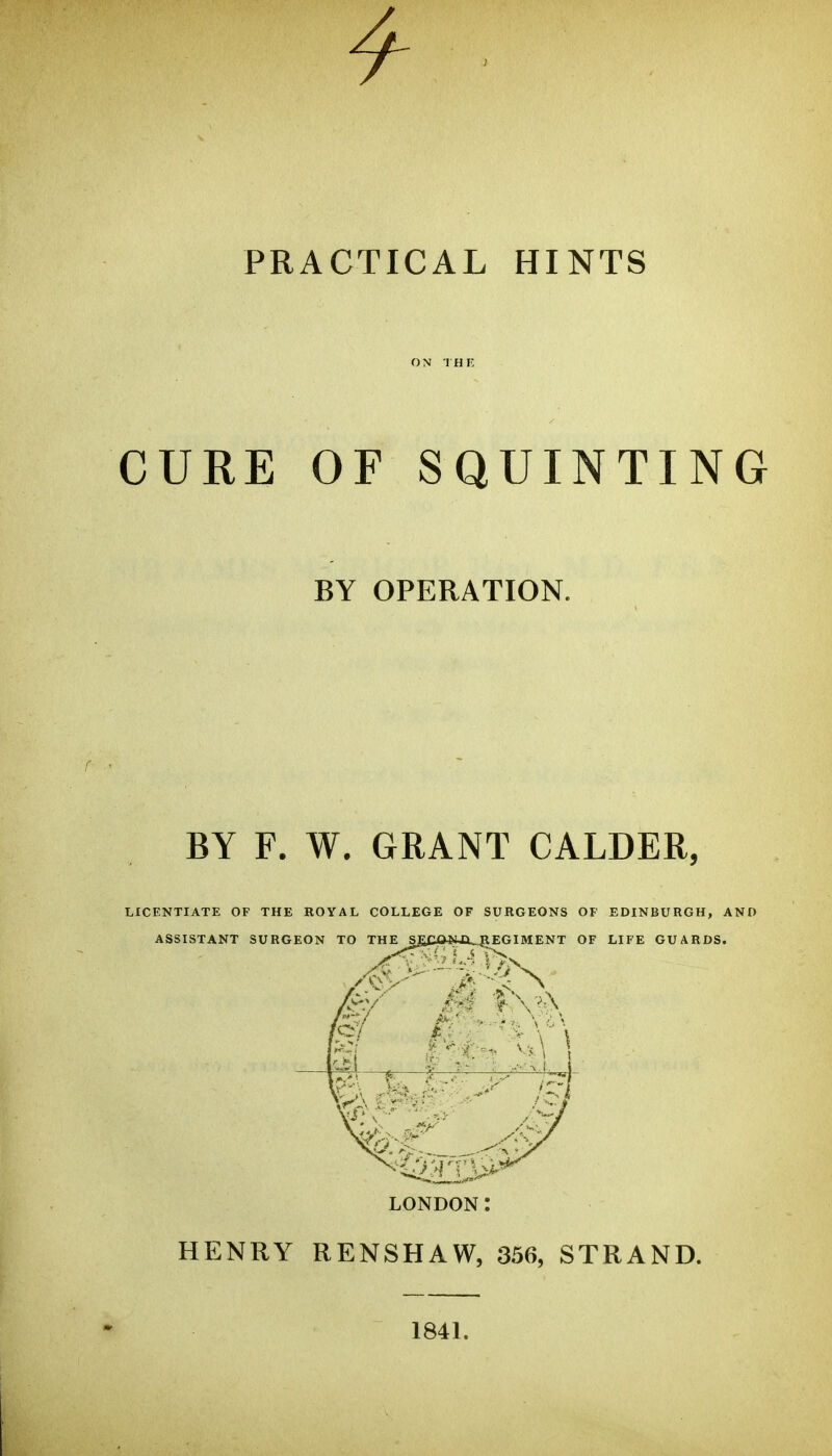 4 PRACTICAL HINTS ON THE CURE OF SQUINTING BY OPERATION. BY F. W. GRANT CALDER, LICENTIATE OF THE ROYAL COLLEGE OF SURGEONS OF EDINBURGH, AND ASSISTANT SURGEON TO THE S£Ca*UX_^EGIMENT OF LIFE GUARDS, LONDON: HENRY RENSHAW, 356, STRAND. 1841.