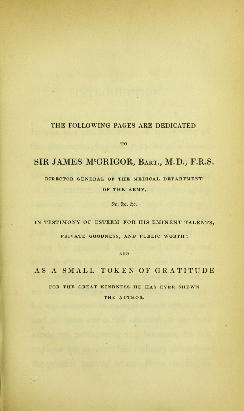 THE FOLLOWING PAGES ARE DEDICATED TO SIR JAMES M'GRIGOR, Bart., M.D., F.R.S. DIRECTOR GENERAL OF THE MEDICAL DEPARTMENT OF THE ARMY, 6fC. ^c. &^c. IN TESTIMONY OF ESTEEM FOR HIS EMINENT TALENTS, PRIVATE GOODNESS, AND PUBLIC WORTH : AND AS A SMALL TOKEN OF GRATITUDE FOR THE GREAT KINDNESS HE HAS EVER SHEWN THE AUTHOR.