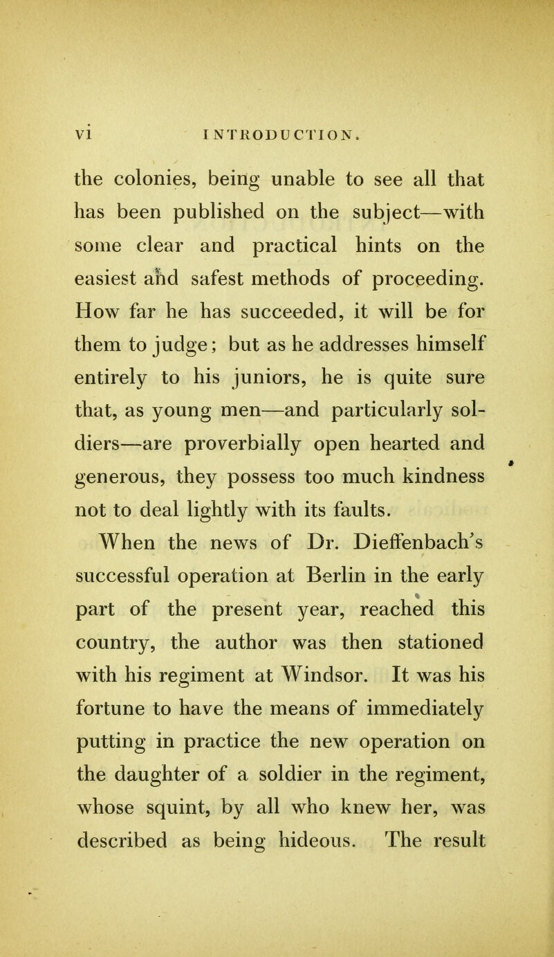 the colonies, being unable to see all that has been published on the subject—with some clear and practical hints on the easiest ahd safest methods of proceeding. How far he has succeeded, it will be for them to judge; but as he addresses himself entirely to his juniors, he is quite sure that, as young men—and particularly sol- diers—are proverbially open hearted and generous, they possess too much kindness not to deal lightly with its faults. When the news of Dr. DiefFenbach's successful operation at Berlin in the early part of the present year, reached this country, the author was then stationed with his regiment at Windsor. It was his fortune to have the means of immediately putting in practice the new operation on the daughter of a soldier in the regiment, whose squint, by all who knew her, was described as being hideous. The result