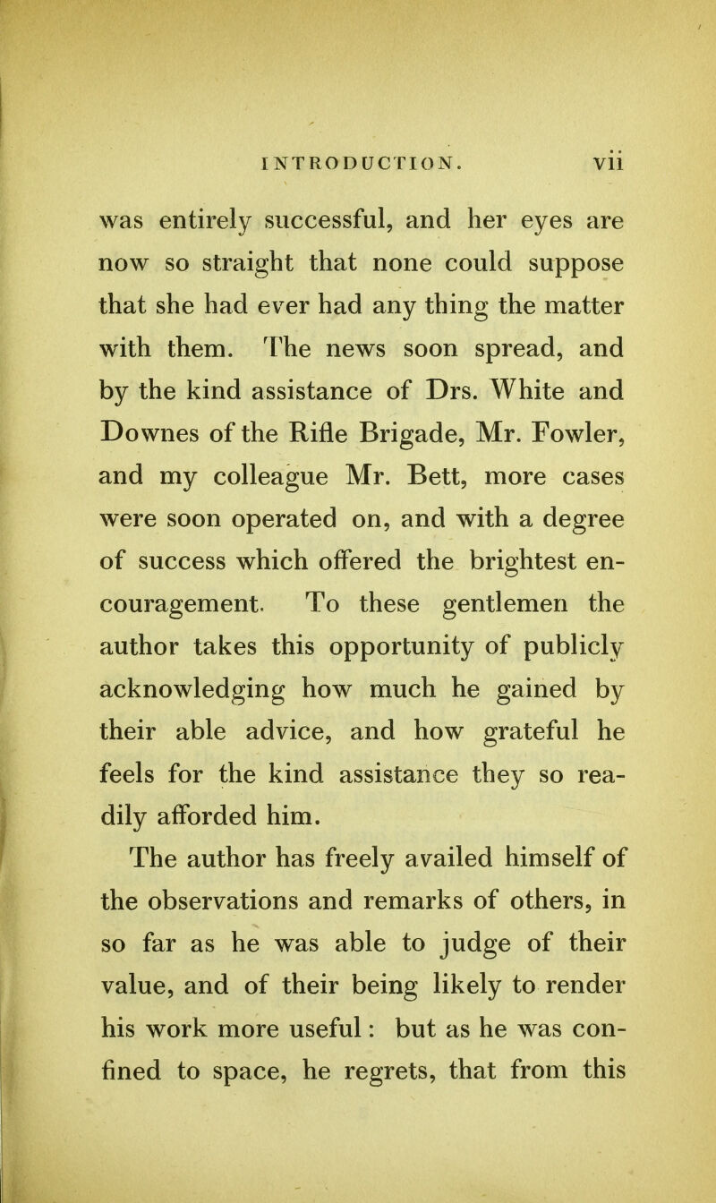 was entirely successful, and her eyes are now so straight that none could suppose that she had ever had any thing the matter with them. The news soon spread, and by the kind assistance of Drs. White and Downes of the Rifle Brigade, Mr. Fowler, and my colleague Mr. Bett, more cases were soon operated on, and with a degree of success which offered the brightest en- couragement. To these gentlemen the author takes this opportunity of publicly acknowledging how much he gained by their able advice, and how grateful he feels for the kind assistance they so rea- dily afforded him. The author has freely availed himself of the observations and remarks of others, in so far as he was able to judge of their value, and of their being likely to render his work more useful: but as he was con- fined to space, he regrets, that from this