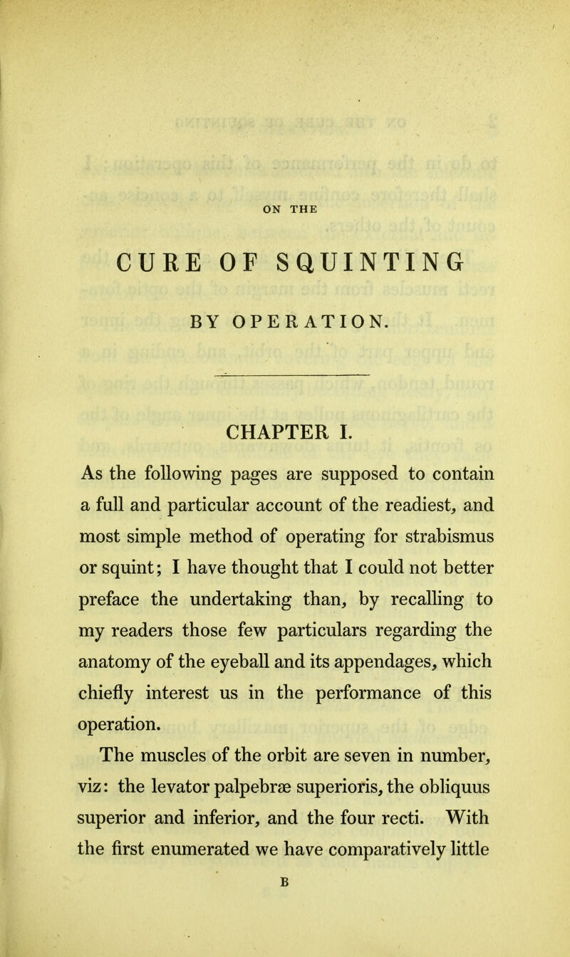 ON THE CURE OF SQUINTING BY OPERATION. CHAPTER L As the following pages are supposed to contain a full and particular account of the readiest, and most simple method of operating for strabismus or squint; I have thought that I could not better preface the undertaking than, by recalling to my readers those few particulars regarding the anatomy of the eyeball and its appendages, which chiefly interest us in the performance of this operation. The muscles of the orbit are seven in number, viz: the levator palpebrae superioris, the obliquus superior and inferior, and the four recti. With the first enumerated we have comparatively little B