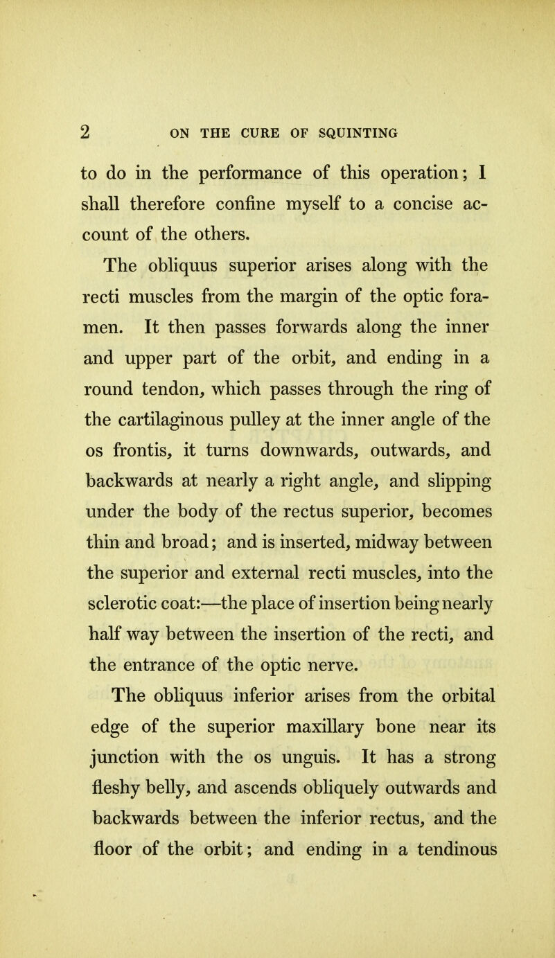 to do in the performance of this operation; I shall therefore confine myself to a concise ac- count of the others. The obliquus superior arises along with the recti muscles from the margin of the optic fora- men. It then passes forwards along the inner and upper part of the orbit, and ending in a round tendon, which passes through the ring of the cartilaginous pulley at the inner angle of the OS frontis, it turns downwards, outwards, and backwards at nearly a right angle, and slipping under the body of the rectus superior, becomes thin and broad; and is inserted, midway between the superior and external recti muscles, into the sclerotic coat:—the place of insertion being nearly half way between the insertion of the recti, and the entrance of the optic nerve. The obliquus inferior arises from the orbital edge of the superior maxillary bone near its junction with the os unguis. It has a strong fleshy belly, and ascends obliquely outwards and backwards between the inferior rectus, and the floor of the orbit; and ending in a tendinous