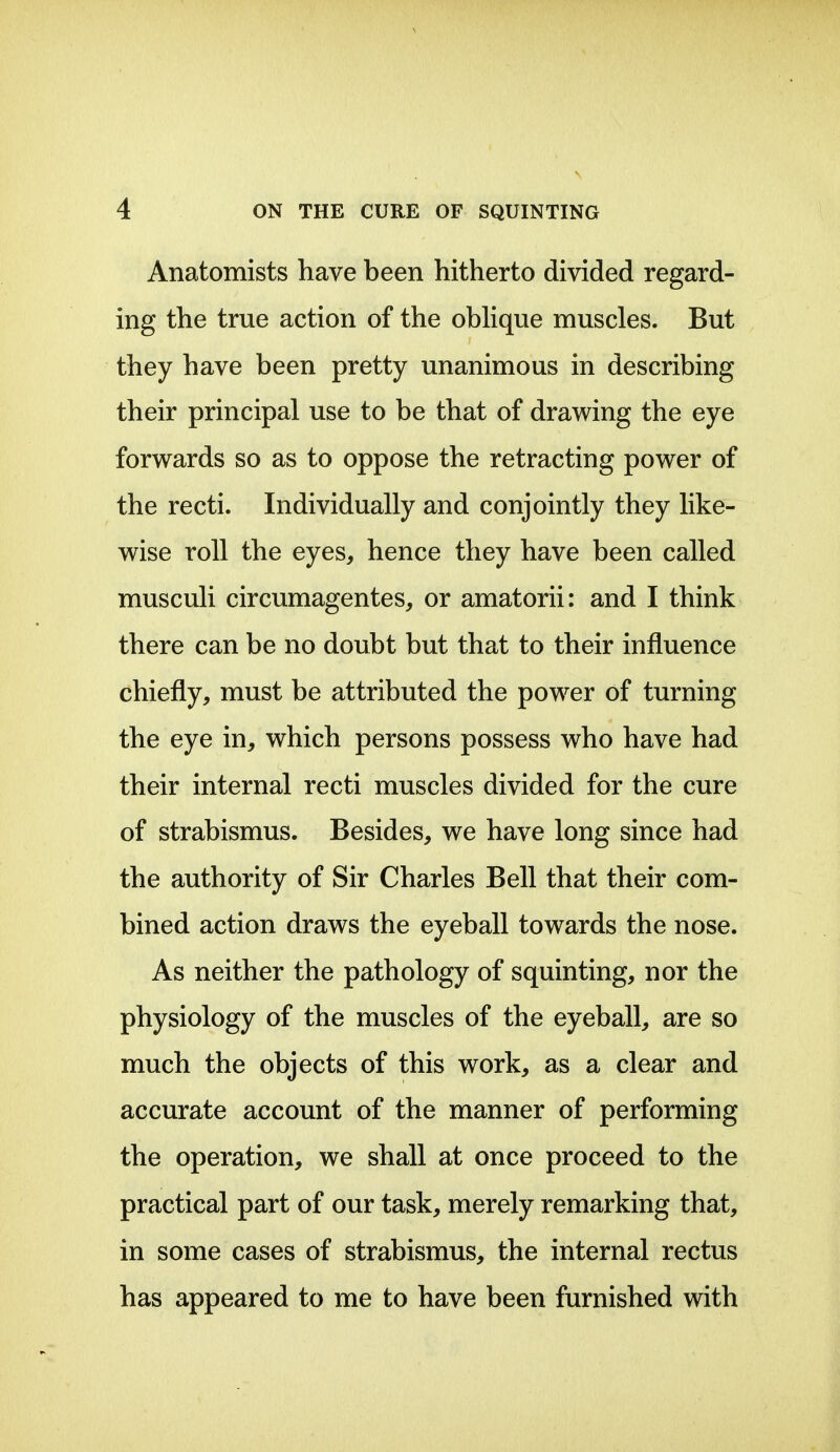 Anatomists have been hitherto divided regard- ing the true action of the obhque muscles. But they have been pretty unanimous in describing their principal use to be that of drawing the eye forwards so as to oppose the retracting power of the recti. Individually and conjointly they like- wise roll the eyes, hence they have been called musculi circumagentes, or amatorii: and I think there can be no doubt but that to their influence chiefly, must be attributed the power of turning the eye in, which persons possess who have had their internal recti muscles divided for the cure of strabismus. Besides, we have long since had the authority of Sir Charles Bell that their com- bined action draws the eyeball towards the nose. As neither the pathology of squinting, nor the physiology of the muscles of the eyeball, are so much the objects of this work, as a clear and accurate account of the manner of performing the operation, we shall at once proceed to the practical part of our task, merely remarking that, in some cases of strabismus, the internal rectus has appeared to me to have been furnished with