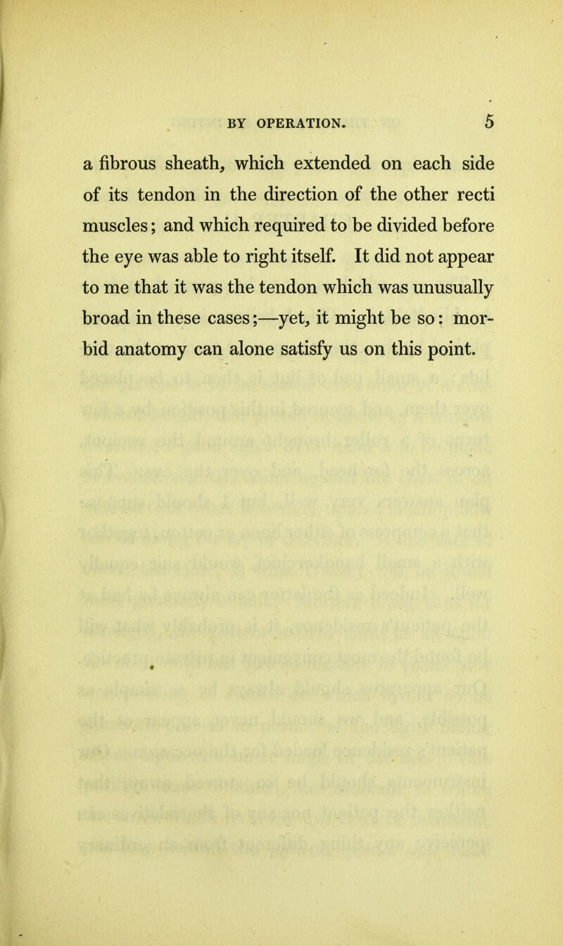 a fibrous sheath, which extended on each side of its tendon in the direction of the other recti muscles; and which required to be divided before the eye was able to right itself. It did not appear to me that it was the tendon which was unusually- broad in these cases;—yet, it might be so: mor- bid anatomy can alone satisfy us on this point.
