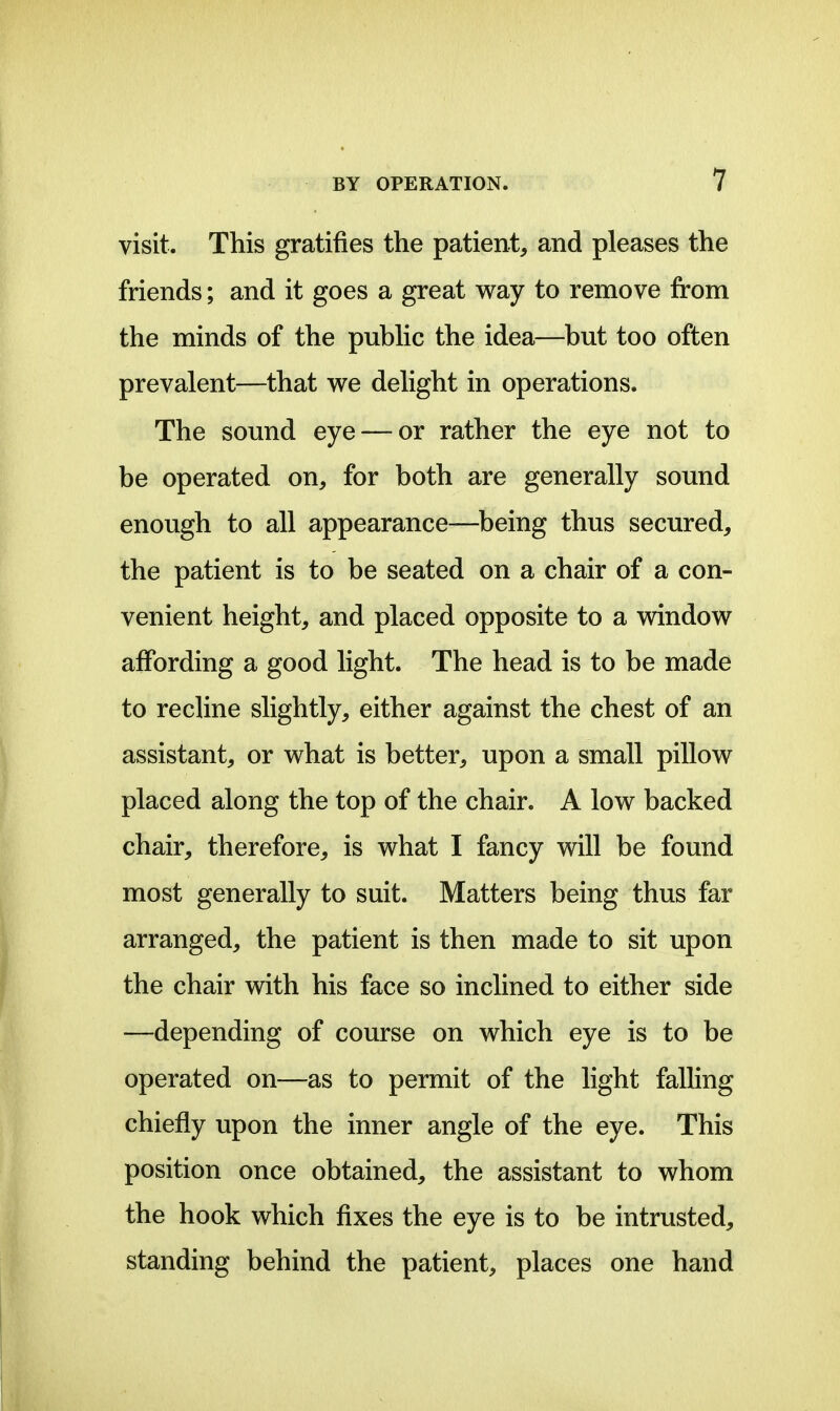 visit. This gratifies the patient, and pleases the friends; and it goes a great way to remove from the minds of the pubhc the idea—but too often prevalent—that we delight in operations. The sound eye — or rather the eye not to be operated on, for both are generally sound enough to all appearance—^being thus secured, the patient is to be seated on a chair of a con- venient height, and placed opposite to a window affording a good light. The head is to be made to recline slightly, either against the chest of an assistant, or what is better, upon a small pillow placed along the top of the chair. A low backed chair, therefore, is what I fancy will be found most generally to suit. Matters being thus far arranged, the patient is then made to sit upon the chair with his face so inclined to either side —depending of course on which eye is to be operated on—as to permit of the light falling chiefly upon the inner angle of the eye. This position once obtained, the assistant to whom the hook which fixes the eye is to be intrusted, standing behind the patient, places one hand