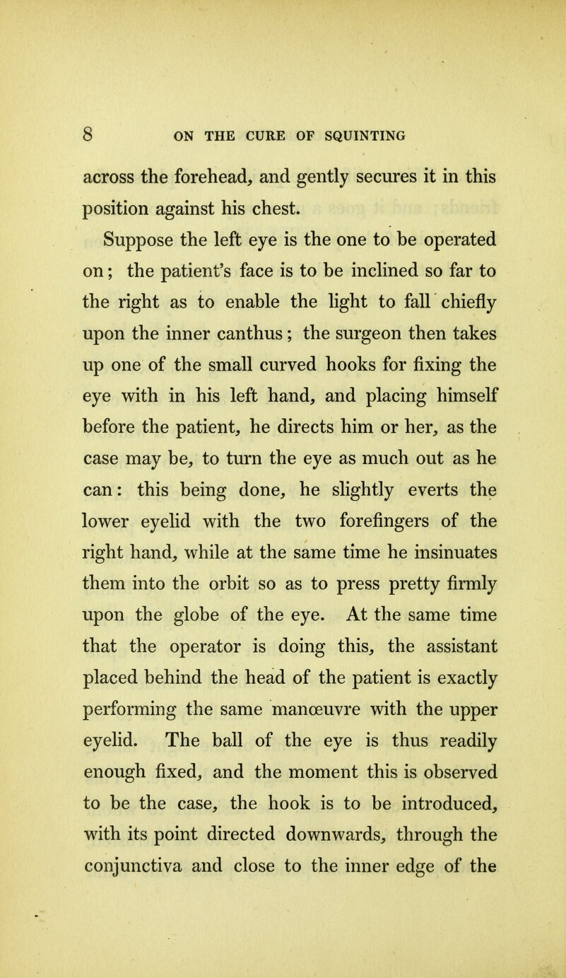 across the forehead, and gently secures it in this position against his chest. Suppose the left eye is the one to be operated on; the patient's face is to be inclined so far to the right as to enable the light to fall chiefly upon the inner canthus; the surgeon then takes up one of the small curved hooks for fixing the eye with in his left hand, and placing himself before the patient, he directs him or her, as the case may be, to turn the eye as much out as he can: this being done, he slightly everts the lower eyelid with the two forefingers of the right hand, while at the same time he insinuates them into the orbit so as to press pretty firmly upon the globe of the eye. At the same time that the operator is doing this, the assistant placed behind the head of the patient is exactly performing the same manoeuvre with the upper eyelid. The ball of the eye is thus readily enough fixed, and the moment this is observed to be the case, the hook is to be introduced, with its point directed downwards, through the conjunctiva and close to the inner edge of the
