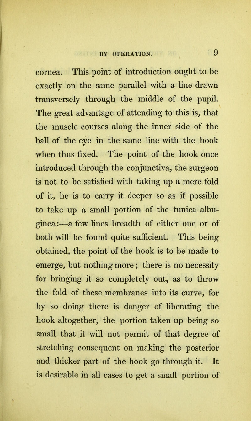 cornea. This point of introduction ought to be exactly on the same parallel with a line drawn transversely through the middle of the pupil. The great advantage of attending to this is, that the muscle courses along the inner side of the ball of the eye in the same line with the hook when thus fixed. The point of the hook once introduced through the conjunctiva, the surgeon is not to be satisfied with taking up a mere fold of it, he is to carry it deeper so as if possible to take up a small portion of the tunica albu- ginea:—a few lines breadth of either one or of both will be found quite sufficient. This being obtained, the point of the hook is to be made to emerge, but nothing more; there is no necessity for bringing it so completely out, as to throw the fold of these membranes into its curve, for by so doing there is danger of liberating the hook altogether, the portion taken up being so small that it will not permit of that degree of stretching consequent on making the posterior and thicker part of the hook go through it. It is desirable in all cases to get a small portion of