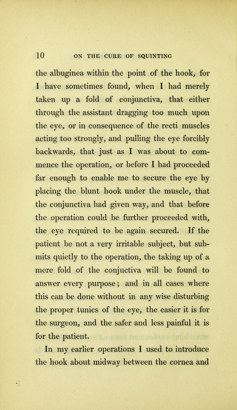 the albuginea within the point of the hook, for I have sometimes found, when I had merely taken up a fold of conjunctiva, that either through the assistant dragging too much upon the eye, or in consequence of the recti muscles acting too strongly, and pulling the eye forcibly backwards, that just as I was about to com- mence the operation, or before I had proceeded far enough to enable me to secure the eye by placing the blunt hook under the muscle, that the conjunctiva had given way, and that before the operation could be farther proceeded with, the eye required to be again secured. If the patient be not a very irritable subject, but sub- mits quietly to the operation, the taking up of a mere fold of the conjuctiva will be found to answer every purpose; and in all cases where this can be done without in any wise disturbing the proper tunics of the eye, the easier it is for the surgeon, and the safer and less painful it is for the patient. In my earlier operations I used to introduce the hook about midway between the cornea and