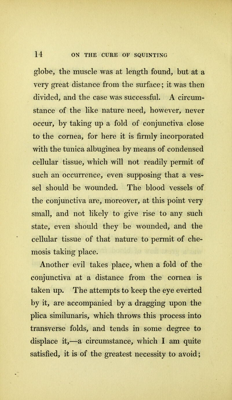 globe, the muscle was at length found, but at a very great distance from the surface; it was then divided, and the case was successful. A circum- stance of the like nature need, however, never occur, by taking up a fold of conjunctiva close to the cornea, for here it is firmly incorporated with the tunica albuginea by means of condensed cellular tissue, which will not readily permit of such an occurrence, even supposing that a ves- sel should be wounded. The blood vessels of the conjunctiva are, moreover, at this point very small, and not hkely to give rise to any such state, even should they be wounded, and the cellular tissue of that nature to permit of che- mosis taking place. Another evil takes place, when a fold of the conjunctiva at a distance from the cornea is taken up. The attempts to keep the eye everted by it, are accompanied by a dragging upon the plica similunaris, which throws this process into transverse folds, and tends in some degree to displace it,—a circumstance, which I am quite satisfied, it is of the greatest necessity to avoid;