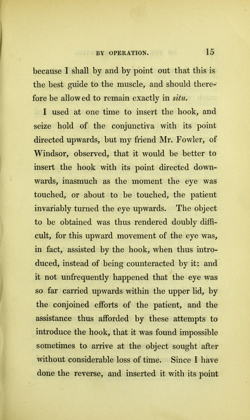 because I shall by and by point out that this is the best guide to the muscle, and should there- fore be allowed to remain exactly in situ, I used at one time to insert the hook, and seize hold of the conjunctiva with its point directed upwards, but my friend Mr. Fowler, of Windsor, observed, that it would be better to insert the hook with its point directed down- wards, inasmuch as the moment the eye was touched, or about to be touched, the patient invariably turned the eye upwards. The object to be obtained was thus rendered doubly diffi- cult, for this upward movement of the eye was, in fact, assisted by the hook, when thus intro- duced, instead of being counteracted by it: and it not unfrequently happened that the eye was so far carried upwards within the upper lid, by the conjoined efforts of the patient, and the assistance thus afforded by these attempts to introduce the hook, that it was found impossible sometimes to arrive at the object sought after without considerable loss of time. Since I have done the reverse, and inserted it with its point