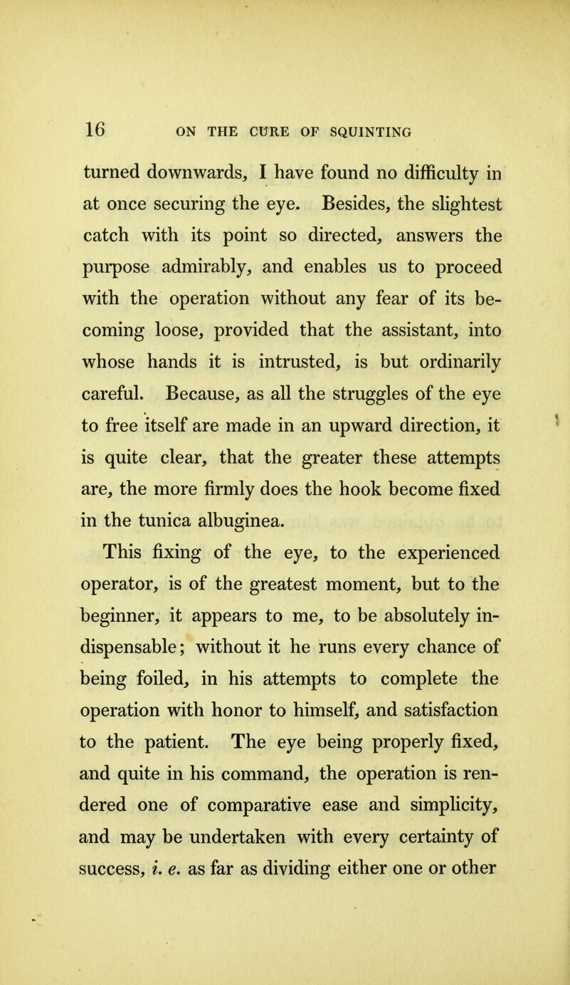 turned downwards, I have found no difficulty in at once securing the eye. Besides, the sHghtest catch with its point so directed, answers the purpose admirably, and enables us to proceed with the operation without any fear of its be- coming loose, provided that the assistant, into whose hands it is intrusted, is but ordinarily careful. Because, as all the struggles of the eye to free itself are made in an upward direction, it is quite clear, that the greater these attempts are, the more firmly does the hook become fixed in the tunica albuginea. This fixing of the eye, to the experienced operator, is of the greatest moment, but to the beginner, it appears to me, to be absolutely in- dispensable ; without it he runs every chance of being foiled, in his attempts to complete the operation with honor to himself, and satisfaction to the patient. The eye being properly fixed, and quite in his command, the operation is ren- dered one of comparative ease and simplicity, and may be undertaken with every certainty of success, L e, as far as dividing either one or other