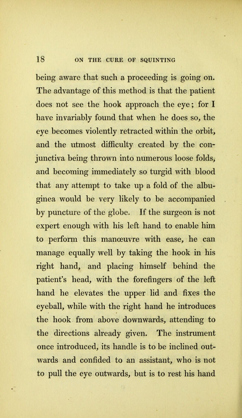 being aware that such a proceeding is going on. The advantage of this method is that the patient does not see the hook approach the eye; for I have invariably found that when he does so, the eye becomes violently retracted within the orbit> and the utmost difficulty created by the con- junctiva being thrown into numerous loose foldsy and becoming immediately so turgid with blood that any attempt to take up a fold of the albu- ginea would be very likely to be accompanied by puncture of the globe. If the surgeon is not expert enough with his left hand to enable him to perform this manoeuvre with ease, he can manage equally well by taking the hook in his right hand, and placing himself behind the patient's head, with the forefingers of the left hand he elevates the upper lid and fixes the eyeball, while with the right hand he introduces the hook from above downwards, attending to the directions already given. The instrument once introduced, its handle is to be inclined out- wards and confided to an assistant, who is not to pull the eye outwards, but is to rest his hand