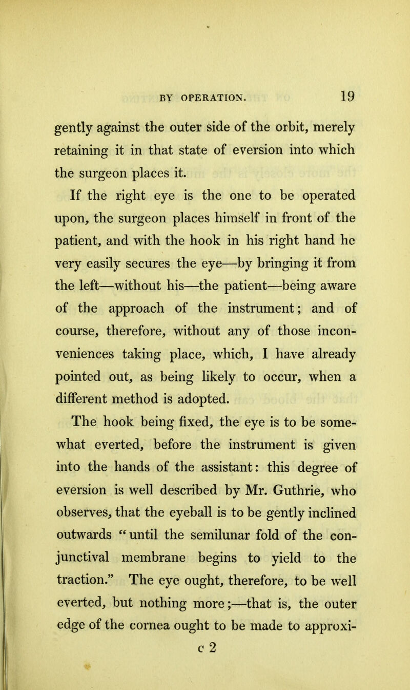 gently against the outer side of the orbit, merely retaining it in that state of eversion into which the surgeon places it. If the right eye is the one to be operated upon, the surgeon places himself in front of the patient, and with the hook in his right hand he very easily secures the eye—by bringing it from the left—without his—the patient—^being aware of the approach of the instrument; and of course, therefore, without any of those incon- veniences taking place, which, I have already pointed out, as being likely to occur, when a different method is adopted. The hook being fixed, the eye is to be some- what everted, before the instrument is given into the hands of the assistant: this degree of eversion is well described by Mr. Guthrie, who observes, that the eyeball is to be gently inclined outwards  until the semilunar fold of the con- junctival membrane begins to yield to the traction. The eye ought, therefore, to be well everted, but nothing more;—that is, the outer edge of the cornea ought to be made to approxi- c 2