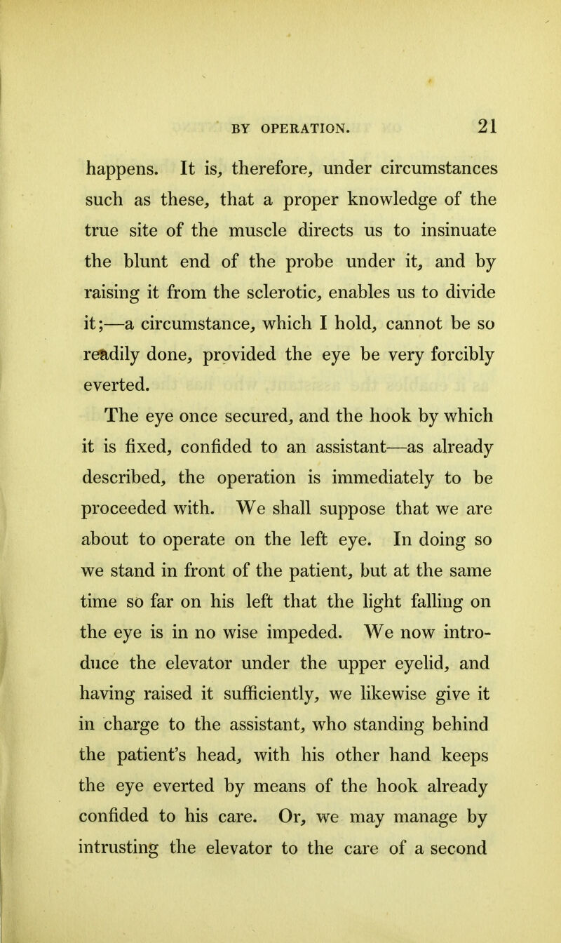 happens. It is^ therefore, under circumstances such as these, that a proper knowledge of the true site of the muscle directs us to insinuate the blunt end of the probe under it, and by raising it from the sclerotic, enables us to divide it;—a circumstance, which I hold, cannot be so readily done, provided the eye be very forcibly everted. The eye once secured, and the hook by which it is fixed, confided to an assistant—as already described, the operation is immediately to be proceeded with. We shall suppose that we are about to operate on the left eye. In doing so we stand in front of the patient, but at the same time so far on his left that the light falling on the eye is in no wise impeded. We now intro- duce the elevator under the upper eyelid, and having raised it sufficiently, we likewise give it in charge to the assistant, who standing behind the patient's head, with his other hand keeps the eye everted by means of the hook already confided to his care. Or, we may manage by intrusting the elevator to the care of a second