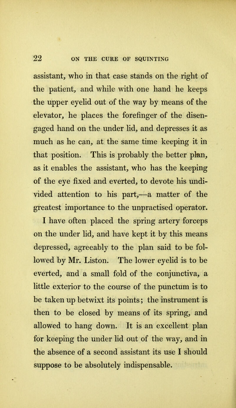 assistant, who in that case stands on the right of the patient, and while with one hand he keeps the upper eyehd out of the way by means of the elevator, he places the forefinger of the disen- gaged hand on the under lid, and depresses it as much as he can, at the same time keeping it in that position. This is probably the better plan, as it enables the assistant, who has the keeping of the eye fixed and everted, to devote his undi- vided attention to his part,—a matter of the greatest importance to the unpractised operator. I have often placed the spring artery forceps on the under lid, and have kept it by this means depressed, agreeably to the plan said to be fol- lowed by Mr. Liston. The lower eyelid is to be everted, and a small fold of the conjunctiva, a little exterior to the course of the punctum is to be taken up betwixt its points; the instrument is then to be closed by means of its spring, and allowed to hang down. It is an excellent plan for keeping the under lid out of the way, and in the absence of a second assistant its use I should suppose to be absolutely indispensable.