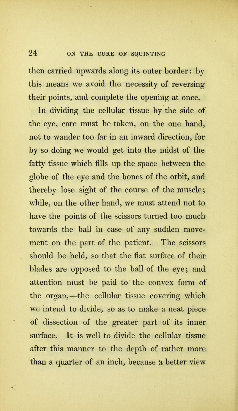 then carried upwards along its outer border: by this means we avoid the necessity of reversing their points, and complete the opening at once. In dividing the cellular tissue by the side of the eye, care must be taken, on the one hand, not to wander too far in an inward direction, for by so doing we would get into the midst of the fatty tissue which fills up the space between the globe of the eye and the bones of the orbit, and thereby lose sight of the course of the muscle; while, on the other hand, we must attend not to have the points of the scissors turned too much towards the ball in case of any sudden move- ment on the part of the patient. The scissors should be held, so that the fiat surface of their blades are opposed to the ball of the eye; and attention must be paid to the convex form of the organ,—the cellular tissue covering which we intend to divide, so as to make a neat piece of dissection of the greater part of its inner surface. It is well to divide the cellular tissue after this manner to the depth of rather more than a quarter of an inch, because ti better view