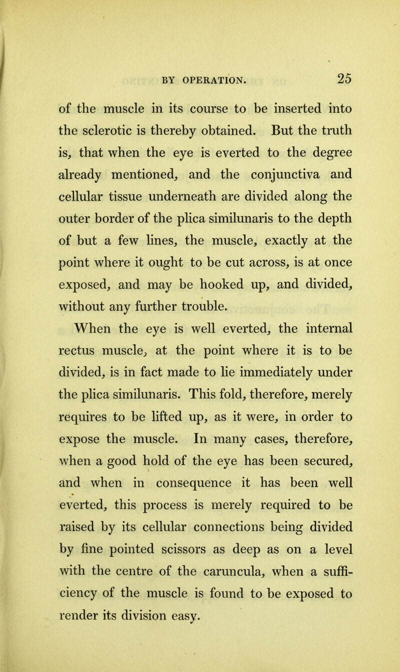 of the muscle in its course to be inserted into the sclerotic is thereby obtained. But the truth is, that when the eye is everted to the degree already mentioned, and the conjunctiva and cellular tissue underneath are divided along the outer border of the plica similunaris to the depth of but a few lines, the muscle, exactly at the point where it ought to be cut across, is at once exposed, and may be hooked up, and divided, without any further trouble. When the eye is well everted, the internal rectus muscle^, at the point where it is to be divided, is in fact made to lie immediately under the plica similunaris. This fold, therefore, merely requires to be lifted up, as it were, in order to expose the muscle. In many cases, therefore, when a good hold of the eye has been secured, and when in consequence it has been well everted, this process is merely required to be raised by its cellular connections being divided by fine pointed scissors as deep as on a level with the centre of the caruncula, when a suffi- ciency of the muscle is found to be exposed to render its division easy.