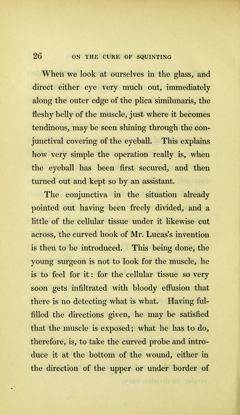 When we look at ourselves in the glass^ and direct either eye very much out, immediately along the outer edge of the plica similunaris, the fleshy belly of the muscle, just where it becomes tendinous, may be seen shining through the con- junctival covering of the eyeball. This explains how very simple the operation really is, when the eyeball has been first secured, and then turned out and kept so by an assistant. The conjunctiva in the situation already pointed out having been freely divided, and a little of the cellular tissue under it likewise cut across, the curved hook of Mr. Lucas's invention is then to be introduced. This being done, the young surgeon is not to look for the muscle, he is to feel for it: for the cellular tissue so very soon gets infiltrated with bloody effusion that there is no detecting what is what. Having ful- filled the directions given, he may be satisfied that the muscle is exposed; what he has to do, therefore, is, to take the curved probe and intro- duce it at the bottom of the wound, either in the direction of the upper or under border of