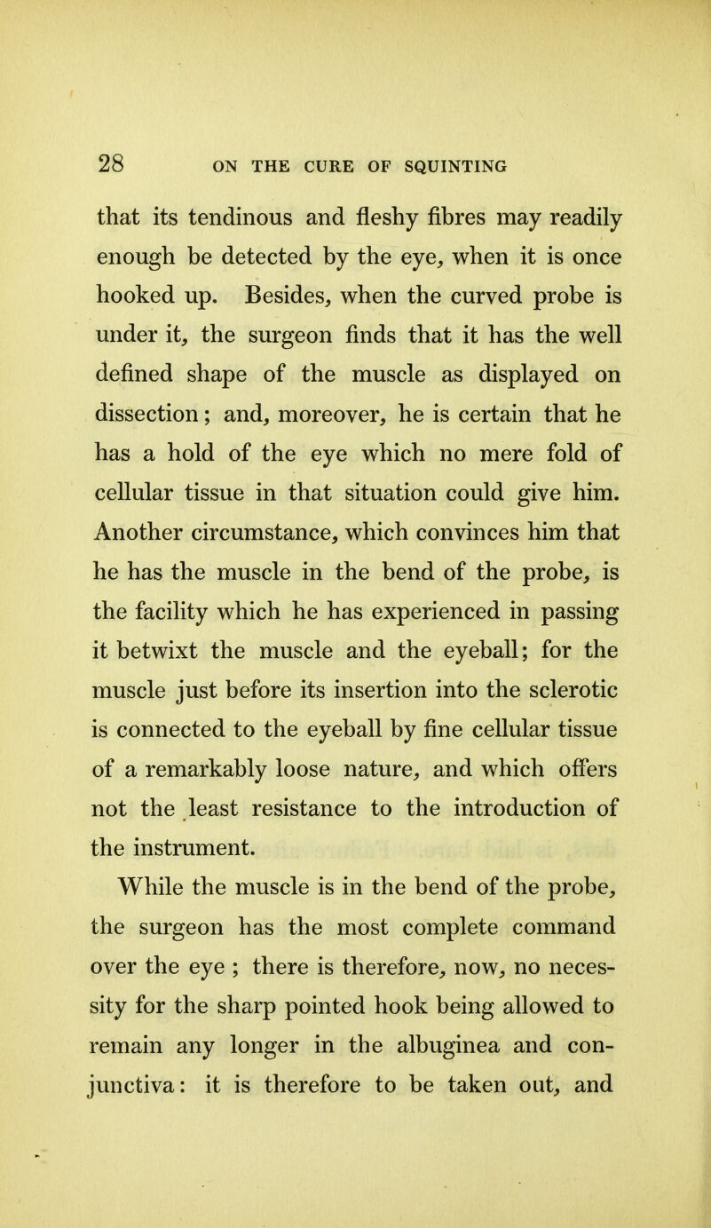 that its tendinous and fleshy fibres may readily enough be detected by the eye, when it is once hooked up. Besides, when the curved probe is under it, the surgeon finds that it has the well defined shape of the muscle as displayed on dissection; and, moreover, he is certain that he has a hold of the eye which no mere fold of cellular tissue in that situation could give him. Another circumstance, which convinces him that he has the muscle in the bend of the probe, is the facility which he has experienced in passing it betwixt the muscle and the eyeball; for the muscle just before its insertion into the sclerotic is connected to the eyeball by fine cellular tissue of a remarkably loose nature, and which offers not the least resistance to the introduction of the instrument. While the muscle is in the bend of the probe, the surgeon has the most complete command over the eye ; there is therefore, now, no neces- sity for the sharp pointed hook being allowed to remain any longer in the albuginea and con- junctiva: it is therefore to be taken out, and