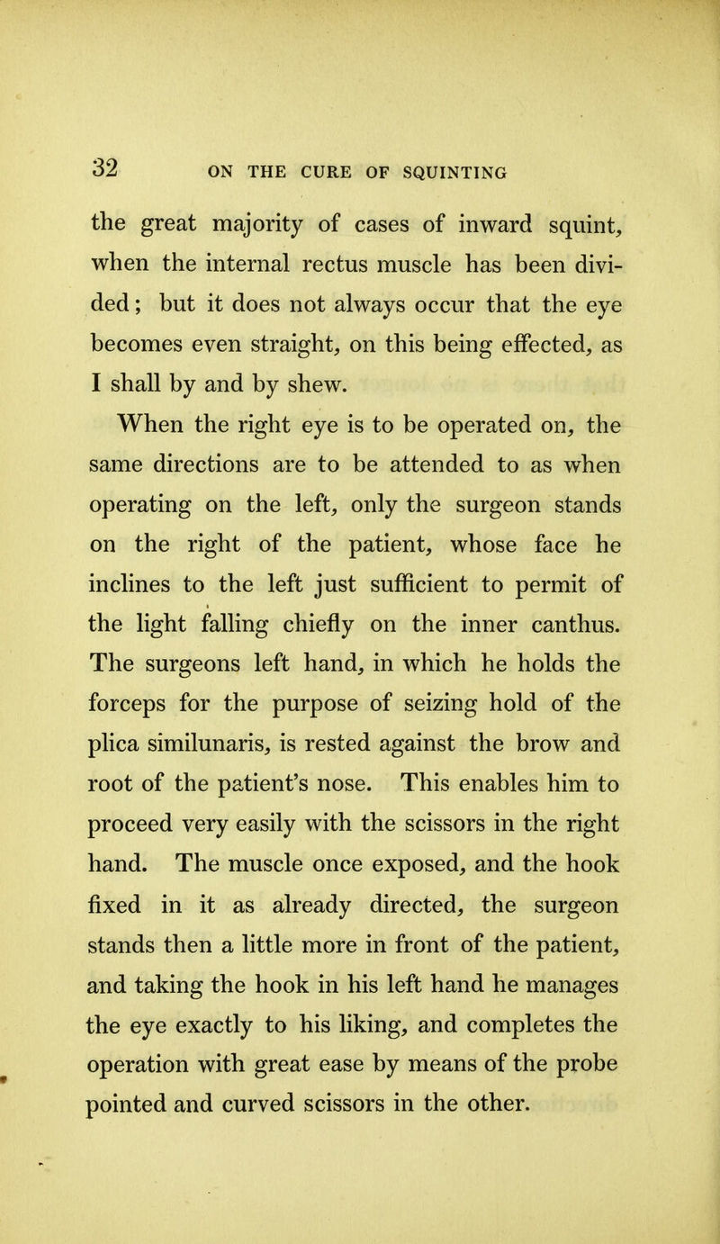 the great majority of cases of inward squint, when the internal rectus muscle has been divi- ded ; but it does not always occur that the eye becomes even straight, on this being effected, as I shall by and by shew. When the right eye is to be operated on, the same directions are to be attended to as when operating on the left, only the surgeon stands on the right of the patient, whose face he inclines to the left just sufficient to permit of the light falling chiefly on the inner canthus. The surgeons left hand, in which he holds the forceps for the purpose of seizing hold of the plica similunaris, is rested against the brow and root of the patient's nose. This enables him to proceed very easily with the scissors in the right hand. The muscle once exposed, and the hook fixed in it as already directed, the surgeon stands then a little more in front of the patient, and taking the hook in his left hand he manages the eye exactly to his liking, and completes the operation with great ease by means of the probe pointed and curved scissors in the other.
