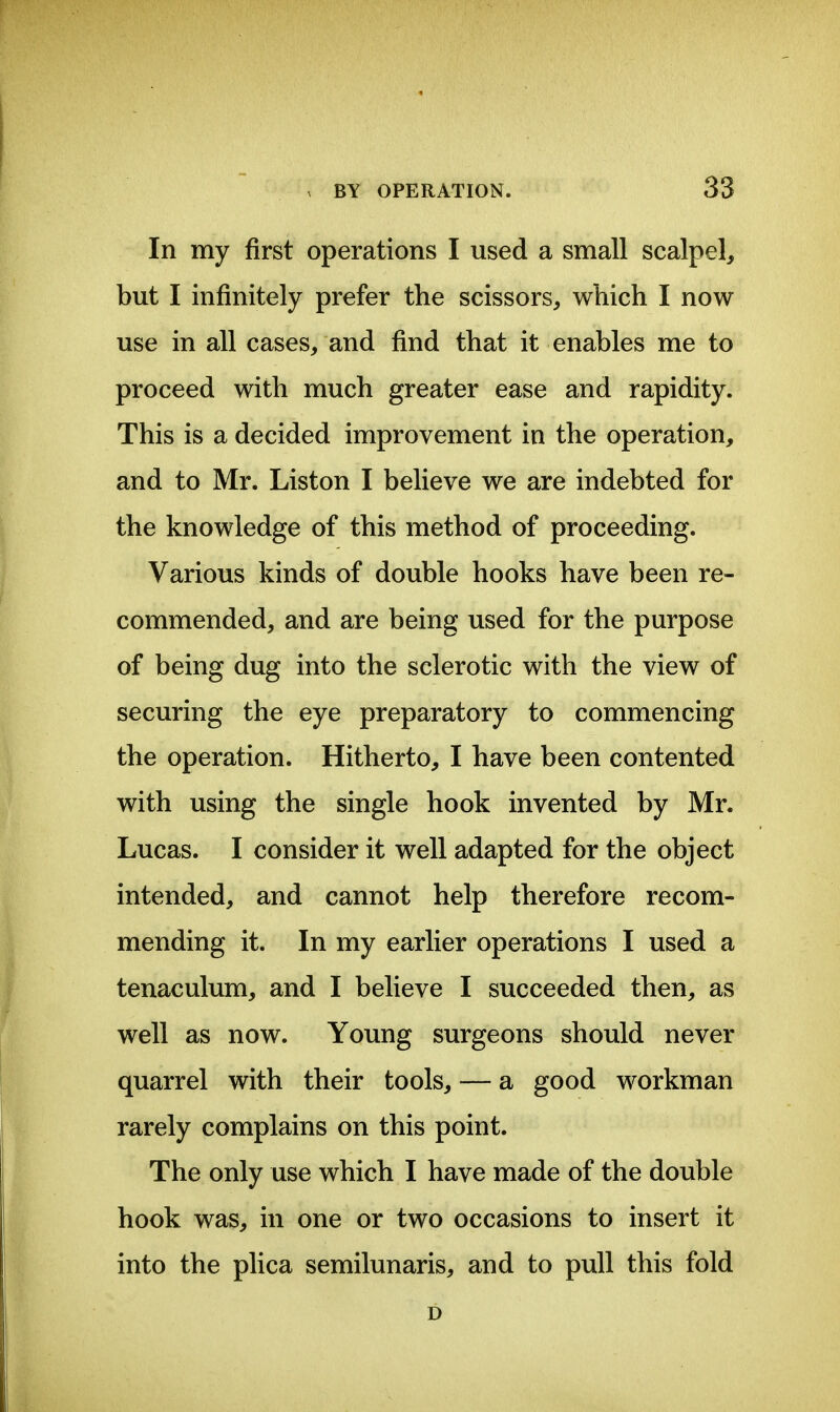 In my first operations I used a small scalpel, but I infinitely prefer the scissors, which I now use in all cases, and find that it enables me to proceed with much greater ease and rapidity. This is a decided improvement in the operation, and to Mr. Liston I believe we are indebted for the knowledge of this method of proceeding. Various kinds of double hooks have been re- commended, and are being used for the purpose of being dug into the sclerotic with the view of securing the eye preparatory to commencing the operation. Hitherto, I have been contented with using the single hook invented by Mr. Lucas. I consider it well adapted for the object intended, and cannot help therefore recom- mending it. In my earlier operations I used a tenaculum, and I believe I succeeded then, as well as now. Young surgeons should never quarrel with their tools, — a good workman rarely complains on this point. The only use which I have made of the double hook was, in one or two occasions to insert it into the plica semilunaris, and to pull this fold D