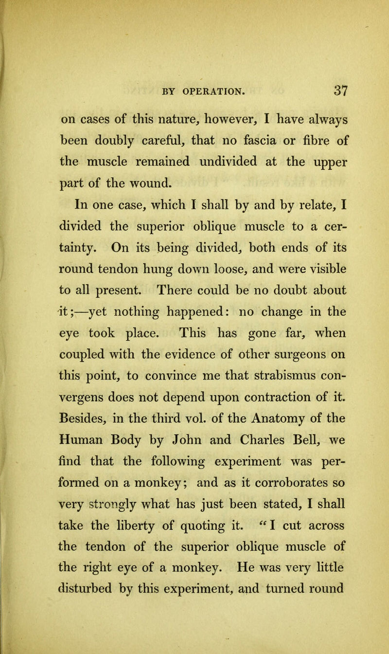 on cases of this nature, however, I have always been doubly carefiil, that no fascia or fibre of the muscle remained undivided at the upper part of the wound. In one case, which I shall by and by relate, I divided the superior oblique muscle to a cer- tainty. On its being divided, both ends of its round tendon hung down loose, and were visible to all present. There could be no doubt about it;—yet nothing happened: no change in the eye took place. This has gone far, when coupled with the evidence of other surgeons on this point, to convince me that strabismus con- vergens does not depend upon contraction of it. Besides, in the third vol. of the Anatomy of the Human Body by John and Charles Bell, we find that the following experiment was per- formed on a monkey; and as it corroborates so very strongly what has just been stated, I shall take the liberty of quoting it. ^'l cut across the tendon of the superior oblique muscle of the right eye of a monkey. He was very little disturbed by this experiment, and turned round