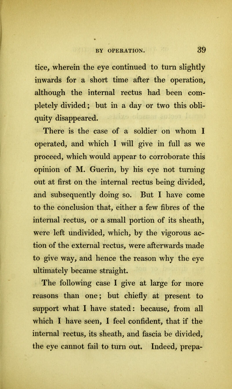 tice, wherein the eye continued to turn shghtly inwards for a short time after the operation, although the iaternal rectus had been com- pletely divided; but in a day or two this obli- quity disappeared. There is the case of a soldier on whom I operated, and which I will give in full as we proceed, which would appear to corroborate this opinion of M. Guerin, by his eye not turning out at first on the internal rectus being divided, and subsequently doing so. But I have come to the conclusion that, either a few fibres of the internal rectus, or a small portion of its sheath, were left undivided, which, by the vigorous ac- tion of the external rectus, were afterwards made to give way, and hence the reason why the eye ultimately became straight. The following case I give at large for more reasons than one; but chiefly at present to support what I have stated: because, from all which I have seen, I feel confident, that if the internal rectus, its sheath, and fascia be divided, the eye cannot fail to turn out. Indeed, prepa-