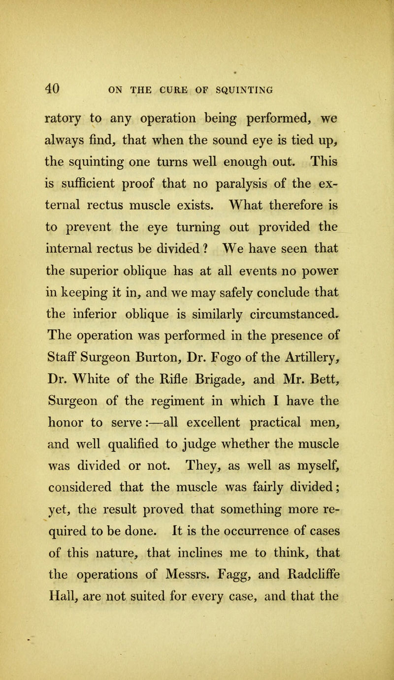 ratory to any operation being performed^ we always find, that when the sound eye is tied up, the squinting one turns well enough out. This is sufficient proof that no paralysis of the ex- ternal rectus muscle exists. What therefore is to prevent the eye turning out provided the internal rectus be divided ? We have seen that the superior oblique has at all events no power in keeping it in, and we may safely conclude that the inferior obhque is similarly circumstanced. The operation was performed in the presence of Staff Surgeon Burton, Dr. Fogo of the Artillery, Dr. White of the Rifle Brigade, and Mr. Bett, Surgeon of the regiment in which I have the honor to serve:—all excellent practical men, and well qualified to judge whether the muscle was divided or not. They, as well as myself, considered that the muscle was fairly divided; yet, the result proved that something more re- quired to be done. It is the occurrence of cases of this nature, that inclines me to think, that the operations of Messrs. Fagg, and Radcliffe Hall, are not suited for every case, and that the