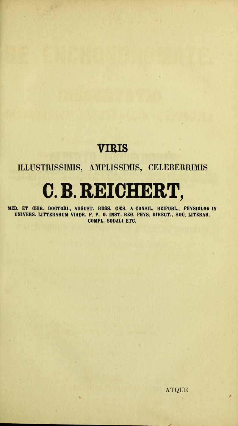 VIRIS ILLUSTRISSIMIS, AMPLISSIMIS, CELEBERRIMIS C. B. REIGHERT, MED. ET CHIR. DOGTOhL, AUGDST. RDSS. C£S. A CONSIL. REIPDBL., PHYSIOLOG IN DNIVERS. LITTERARDM VIADR. P. P. 0. INST. REG. PHYS. DIRECT., SOC. LITERAR. GOMPL. SODALl ETC. ATQUE