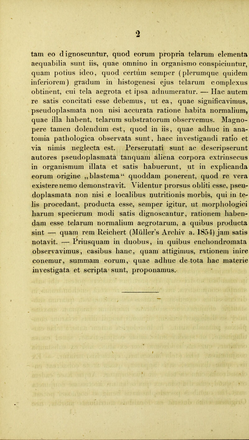 tam eo dignoscuntur, quod eorum propria telarum elementa aequabilia sunt iis, quae omnino in organismo conspiciuntur, quam potius ideo, quod certum semper (plerumque quidem inferiorem) gradum in histogenesi ejus telarum complexus obtinent, cui tela aegrota et ipsa adnumeratur. — Hac autem re satis concitati esse debemus, ut ea, quae significavimus, pseudoplasmata non nisi accurata ratione habita normalium, quae illa habent, telarum substratorum observemus. Magno- pere tamen dolendum est, quod in iis, quae adhuc in ana- tomia patbologica observata sunt, baec investigandi ratio et via nimis neglecta est. Perscrutati sunt ac descripserunt autores pseudoplasmata tanquam aliena corpora extrinsecus in organismum illata et satis habuerunt, ut in explicanda eorum origine „blastema quoddam ponerent, quod re vera existerenemo demonstravit. Videntur prorsus obliti esse, pseu- doplasmata non nisi e localibus nutritionis morbis, qui in te- lis procedant, producta esse, semper igitur, ut morphologici harum specierum modi satis dignoscantur, rationem haben- dam esse telarum normalium aegrotarurn, a quibus producta sint — quam rem Reichert (Mullers Archiv a. 1854) jam satis notavit. — Priusquam in duobus, in quibus enchondromata observavimus, casibus hanc, quam attigimus, rationem inire conemur, summam eorum, quae adhuc de tota hac materie investigata et scripta sunt, proponamus. i