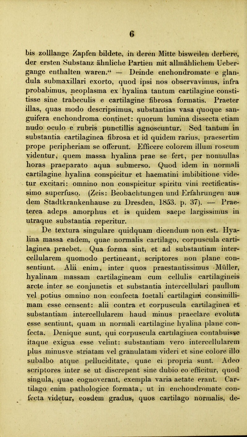 bis zolUange Zapfen bildete, in deren Mitte bisweilen derbere, der ersten Substanz ahnliche Partien mit allmahliehem Ueber- gange enthalten waren. — Deinde enchondromate e glan- dula submaxillari exorto, quod ipsi nos observavimus, infra probabimus, neoplasma ex hyalina tantum cartilagine consti- tisse sine trabeculis e cartilagine fibrosa formatis. Praeter illas, quas modo descripsimus, substantias vasa quoque san- guifera enchondroma continet: quorum lumina dissecta etiam nudo oculo e rubris punctillis agnoscuntur. Sed tantum in substantia cartilaginea fibrosa et id quidem rarius, praesertim prope peripheriam se offerunt. Efficere colorem illum roseum videntur, quem massa hyalina prae se fert, per nonnullas horas praeparato aqua submerso. Quod idem in normali cartilagine hyalina conspicitur et haematini imbibitione vide- tur excitari: omnino non conspicitur spiritu vini rectificatis- simo superfuso. (Zeis: Beobachtungen und Erfahrungen aus dem Stadtkrankenhause zu Dresden, 1853. p. 37). -— Prae- terea adeps amorphus et is quidem saepe largissiinus in utraque substantia reperitur. De textura singulare quidquam dicendum non est, Hya- lina massa eadem, quae normalis cartilago, corpuscula carti- laginea praebct. Qua forma sint, et ad substantiam inter- cellularem quomodo pertineant, scriptores non plane con- sentiunt. Alii enim, inter quos praestantissimus Miiller, hyalinam massam cartilagineam cum cellulis cartilagineis arcte inter se conjunctis et substantia intercellulari paullum vel potius omnino non confecta toetali cartilagim consimilli- mam esse censent: alii contra et corpuscula cartilaginea et substantiam intercellularem haud minus praeclare evoluta esse sentiunt, quam m normali cartilagine hyalina plane con- fecta. Denique sunt, qui corpuscula cartilagiuea contabuisse itaque exigua esse velint: substantiam vero intercellularem plus minusve striatam vel granulatam videri et sine colore illo subalbo atque pelluciditate, quae ei propria sunt. Adeo scriptores inter se ut discrepent sine dubio eo efficitur, quod singula, quae eognoverant, exempla varia aetate erant. Car- tilago enim pathologice formata, ut in enchondromate con- fecta videtur, eosdem gradus, quos cartilago normalis, de-