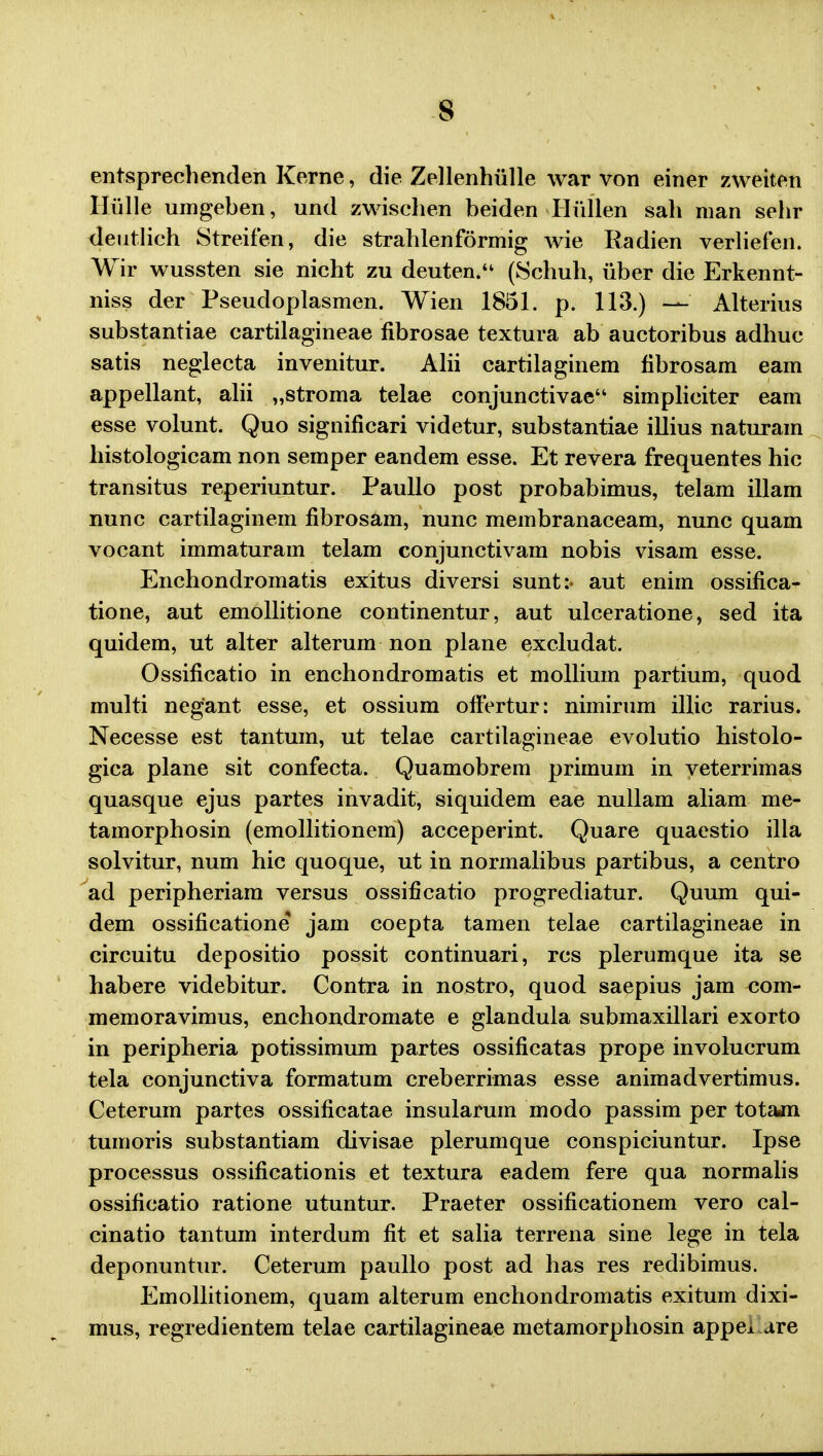 entsprechenden Kerne, die Zellenhiille war von einer zweiten Hiille umgeben, und zwischen beiden Hullen sah man sehr deutlich Streifen, die strahlenformig wie Radien verliefen. Wir wussten sie nicht zu deuten. (Schuh, iiber die Erkennt- niss der Pseudoplasmen. Wien 1851. p. 113.) — Alterius substantiae cartilagineae fibrosae textura ab auctoribus adhuc satis neglecta invenitur. Alii cartilaginem fibrosam eam appellant, alii „stroma telae conjunetivae simplieiter eam esse volunt. Quo significari videtur, substantiae illius naturam histologicam non semper eandem esse. Et revera frequentes hic transitus reperiuntur. Paullo post probabimus, telam illam nunc cartilaginem fibrosam, nunc membranaceam, nunc quam vocant immaturam telam conjunctivam nobis visam esse. Enchondromatis exitus diversi sunt:- aut enim ossifica- tione, aut emollitione continentur, aut ulceratione, sed ita quidem, ut alter alterum non plane excludat. Ossificatio in enchondromatis et mollium partium, quod multi negant esse, et ossium offertur: nimirum illic rarius. Necesse est tantum, ut telae cartilagineae evolutio histolo- gica plane sit confecta. Quamobrem primum in veterrimas quasque ejus partes invadit, siquidem eae nullam aliam me- tamorphosin (emollitionem) acceperint. Quare quaestio illa solvitur, num hic quoque, ut in normalibus partibus, a centro ad peripheriam versus ossificatio progrediatur. Quum qui- dem ossificatione jam coepta tamen telae cartilagineae in circuitu depositio possit continuari, rcs plerumque ita se habere videbitur. Contra in nostro, quod saepius jam com- memoravimus, enchondromate e glandula submaxillari exorto in peripheria potissimum partes ossificatas prope involucrum tela conjunctiva formatum creberrimas esse animadvertimus. Ceterum partes ossificatae insularum modo passim per totam tumoris substantiam divisae plerumque conspiciuntur. Ipse processus ossificationis et textura eadem fere qua normalis ossificatio ratione utuntur. Praeter ossificationem vero cal- cinatio tantum interdum fit et salia terrena sine lege in tela deponuntur. Ceterum paullo post ad has res redibimus. Emollitionem, quam alterum enchondromatis exitum dixi- mus, regredientem telae cartilagineae metamorphosin appe* are
