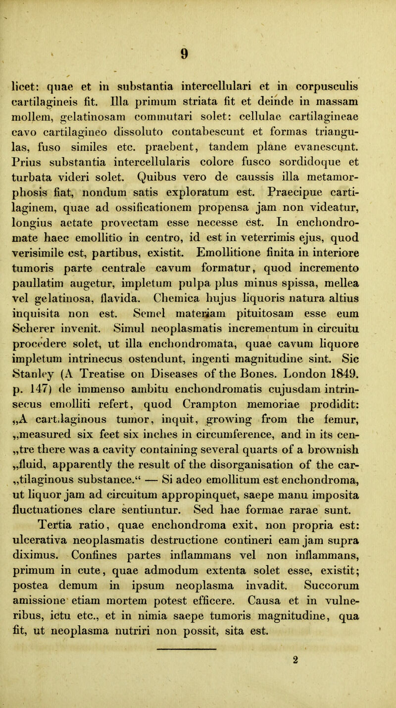 licet: quae et in substantia intercellulari et in corpusculis cartilagineis fit. Illa primum striata fit et deinde in raassam mollera, gelatinosam commutari solet: cellulae cartilagineae cavo cartilagineo dissoluto contabescunt et formas triangu- las, fuso similes etc. praebent, tandem plane evanescunt. Prius substantia intercellularis colore fusco sordidoque et turbata videri solet. Quibus vero de caussis illa metamor- phosis fiat, nondum satis exploratum est. Praecipue carti- laginem, quae ad ossificationem propensa jam non videatur, longius aetate provectam esse necesse est. In enchondro- mate haec emollitio in centro, id est in veterrimis ejus, quod verisimile cst, partibus, existit. Emollitione finita in interiore tumoris parte centrale jcavura formatur, quod incremento paullatim augetur, impletum pulpa plus minus spissa, mellea vel gelatinosa, flavida. Chemica hujus liquoris natura altius inquisita non est. Semel materiam pituitosam esse eum Scherer invenit. Simul neoplasmatis incrementum in circuitu procedere solet, ut illa enchondromata, quae cavum liquore impletum intrinecus ostendunt, ingenti magnitudine sint. Sic Stanley (A Treatise on Diseases of the Bones. London 1849. p. 147) de immenso ambitu enchondromatis cujusdam intrin- secus emolliti refert, quod Crampton memoriae prodidit: „A cart.laginous tumor, inquit, growing from the femur, „measured six feet six inches in circumference, and in its cen- „tre there was a cavity containing several quarts of a brownish „fluid, apparently the result of the disorganisation of the car- „tilaginous substance. — Si adeo emollitum est enchondroma, ut liquor jam ad circuitum appropinquet, saepe manu imposita fluctuationes clare sentiuntur. Sed hae formae rarae sunt. Tertia ratio, quae enchondroma exit, non propria est: ulcerativa neoplasmatis destructione contineri eam jam supra diximus. Confines partes inflammans vel non inflammans, primum in cute, quae admodum extenta solet esse, existit; postea demum in ipsum neoplasma invadit. Succorum amissione etiam mortem potest efficere. Causa et in vulne- ribus, ictu etc, et in nimia saepe tumoris magnitudine, qua fit, ut neoplasma nutriri non possit, sita est. 2