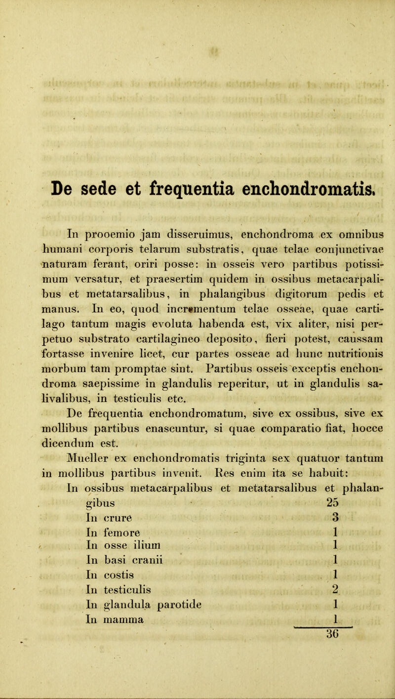 De sede et frequentia enchondromatis. In prooemio jam disseruimus, enchondroma ex omnibus humani corporis telarum substratis, quae telae conjunctivae naturam ferant, oriri posse: in osseis vero partibus potissi- mum versatur, et praesertim quidem in ossibus metacarpali- bus et metatarsalibus, in phalangibus digitorum pedis et manus. In eo, quod incrementuin telae osseae, quae carti- lago tantum magis evoluta habenda est, vix aliter, nisi per- petuo substrato cartilagineo deposito, fieri potest, caussam fortasse invenire licet, cur partes osseae ad hunc nutritionis morbum tam promptae sint. Partibus osseis exceptis enchon- droma saepissime in glandulis reperitur, ut in glandulis sa- livalibus, in testiculis etc. De frequentia enchondromatum, sive ex ossibus, sive ex mollibus partibus enascuntur, si quae comparatio fiat, hocce dicendum est. Mueller ex enchondromatis triginta sex quatuor tantum in mollibus partibus invenit. Res enim ita se habuit: In ossibus metacarpalibus et metatarsalibus et phalan- gibus 25 In crure 3 In femore 1 In osse ilium 1 In basi cranii 1 In costis 1 In testiculis 2 In glandula parotide 1 In mamma 1 36