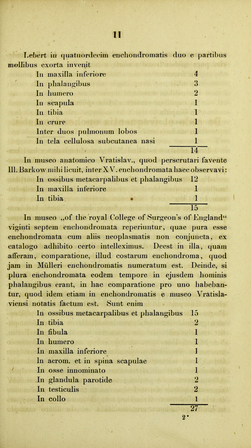 Lebert in quatuordecim enchondromatis duo e partibus niollibus exorta invenit In maxilla inferiore 4 In phalangibus 3 In liumero 2 In seapula 1 In tibia 1 In erure 1 Inter duos pulmonum lobos 1 In tela cellulosa subcutanea nasi 1 14 In museo anatomico Vratislav., quod perscrutari favente Ill.Barkow mihilicuit, interXV. encbondromataliaecobservavi: In ossibus metacarpalibus et phalangibus 12 In maxilla inferiore 1 In tibia • 1 15- In museo „of the royal College of Surgeon's of England viginti septem enchondromata reperiuntur, quae pura esse enchondromata cum aliis neoplasmatis non conjuncta, ex catalogo adhibito certo intelleximus. Deest in illa, quam afferam, comparatione, illud costarum enchondroma, quod jam in Miilleri enchondromatis numeratum est. Deinde, si plura enchondromata eodem tempore in ejusdem hominis phalangibus erant, in hac comparatione pro uno habeban- tur, quod idem etiam in enchondromatis e museo Vratisla- viensi notatis factum est. Sunt enim In ossibus metacarpalibus et phalangibus 15 In tibia 2 In fibula 1 In humero 1 In maxilla inferiore 1 ln acrom. et in spina scapulae 1 In osse innominato 1 In glandula parotide 2 In testiculis 2 In collo 1 27