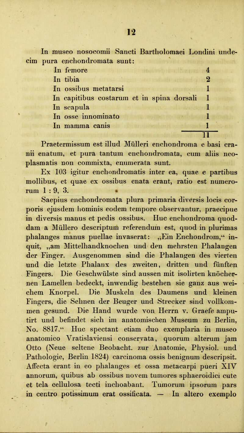 In museo nosocomii Sancti Bartliolomaei Londini uncle- cim pura enchondromata sunt: In femore 4 In tibia 2 In ossibus metatarsi 1 In capitibus costarum et in spina dorsali 1 In scapula 1 In osse innominato 1 In mamma canis 1 11 Praetermissum est illud Miilleri enchondroma e basi cra- nii enatum, et pura tantum enchondromata, cum aliis neo- plasmatis non commixta, enurnerata sunt. Ex 103 igitur enchondromatis inter ea, quae e partibus mollibus, et quae ex ossibus enata erant, ratio est numero- rum 1 : 9, 3. • Saepius enchondromata plura primaria diversis locis cor- poris ejusdem liominis eodem tempore observantur, praecipue in diversis manus et pedis ossibus. Huo enchondroma quod- dam a Miillero descriptum referendum est, quod in plurimas phalanges manus puellae invaserat: ,^Ein Enchondrom, in- quit, „am Mittelhandknochen und den mehrsten Phalangen der Finger. Ausgenommen sind die Phalangen des vierten und die letzte Phalanx des zweiten, dritten und fiinften Fingers. Die Geschwiilste sind aussen mit isolirten knocher- nen Lamellen bedeckt, inwendig bestehen sie ganz aus wei- chem Knorpel. Die Muskeln des Daumens und kleinen Fingers, die Selmen der Beuger und Strecker sind vollkom- men gesund. Die Hand wurde von Herrn v. Graefe ampu- tirt und befindet sich im anatomischen Museum zu Berlin, No. 8817. Huc spectant etiam duo exemplaria in museo anatomico Vratislaviensi conservata, quorum alterum jam Otto (Neue seltene Beobacht. zur Anatomie, Physiol. und Pathologie, Berlin 1824) carcinoma ossis benignum descripsit. Affecta erant in eo phalanges et ossa metacarpi pueri XIV annorum, quibus ab ossibus novem tumores sphaeroidici cute et tela cellulosa tecti inchoabant. Tumorum ipsorum pars in centro potissimum erat ossificata. — In altero exemplo