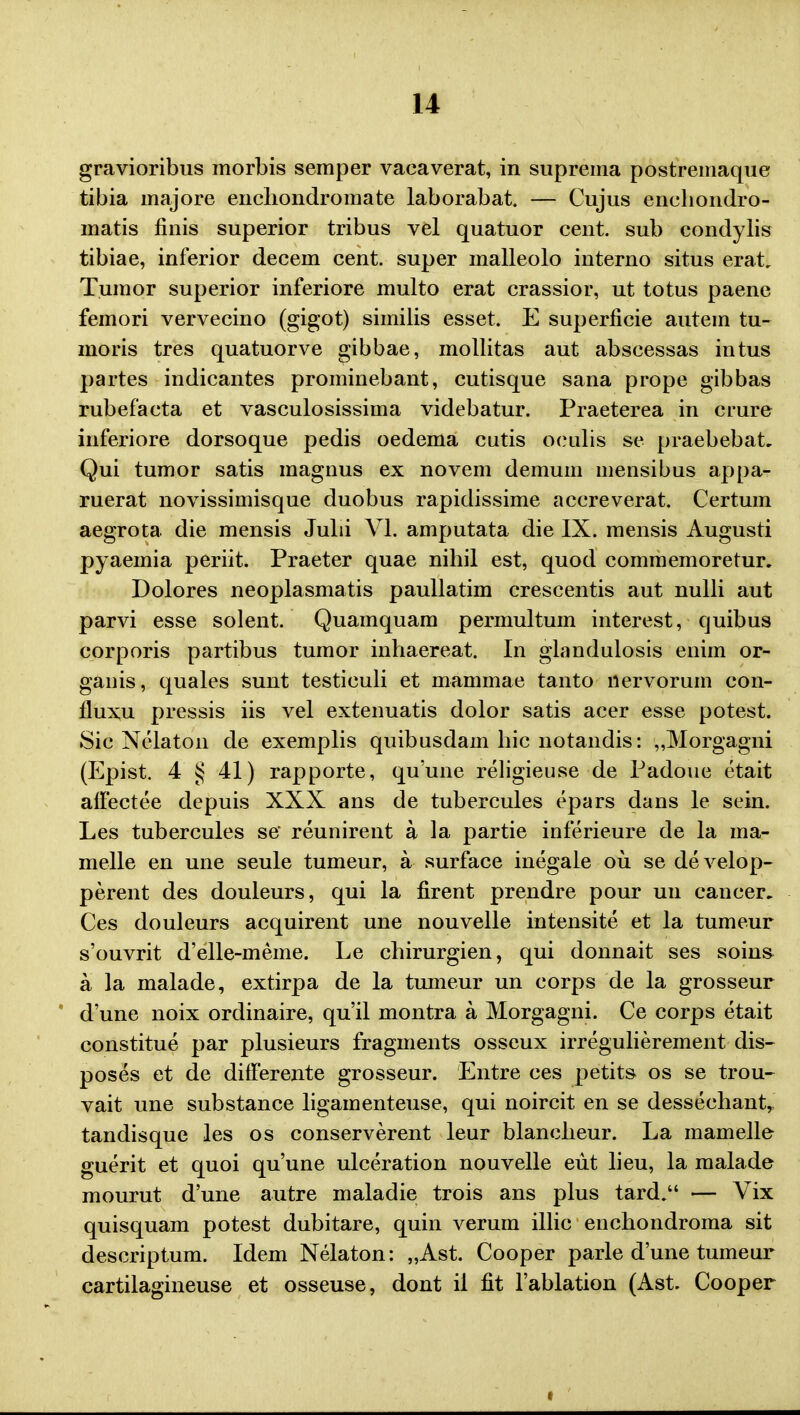 gravioribus morbis semper vacaverat, in suprema postremaque tibia majore enchondromate laborabat. — Cujus enchondro- matis finis superior tribus vel quatuor cent. sub condylis tibiae, inferior decem cent. super malleolo interno situs erat. Tumor superior inferiore multo erat crassior, ut totus paene femori vervecino (gigot) similis esset. E superncie autem tu- moris tres quatuorve gibbae, mollitas aut abscessas intus partes indicantes prominebant, cutisque sana prope gibbas rubefacta et vasculosissima videbatur. Praeterea in crure inferiore dorsoque pedis oedema cutis oculis se praebebat, Qui tumor satis magnus ex novem demum mensibus appa- ruerat novissimisque duobus rapidissime accreverat. Certum aegrota die mensis Julii VI. amputata die IX. mensis Augusti pyaemia periit. Praeter quae nihil est, quod commemoretur. Dolores neoplasmatis paullatim crescentis aut nulli aut parvi esse solent. Quamquam permultum interest, quibus corporis partibus tumor inhaereat. In giandulosis enim or- ganis, quales sunt testiculi et mammae tanto nervorum con- fluxu pressis iis vel extenuatis dolor satis acer esse potest. Sic Nelaton de exemplis quibusdam hic notandis: „Morgagni (Epist. 4 § 41) rapporte, quune religieuse de Padoue etait affectee depuis XXX ans de tubercules epars dans le sein. Les tubercules se* reunirent a la partie inferieure de la ma- melle en une seule tumeur, a surface inegale ou se develop- perent des douleurs, qui la firent prendre pour uu cancer. Ces douleurs acquirent une nouvelle intensite et la tumeur s'ouvrit d'elle-meme. Le chirurgien, qui donnait ses soins a la malade, extirpa de la tumeur un corps de la grosseur d'une noix ordinaire, qu'il montra a Morgagni. Ce corps etait constitue par plusieurs fragments osseux irregulierement dis- poses et de difFerente grosseur. Entre ces petits os se trou- vait une substance ligamenteuse, qui noircit en se dessechant, tandisque les os conserverent leur blancheur. La mamelle guerit et quoi quune ulceration nouvelle eiit lieu, la malade mourut d'une autre maladie trois ans plus tard. — Vix quisquam potest dubitare, quin verum illic enchondroma sit descriptum. Idem Nelaton: „Ast. Cooper parle d'une tumeur cartilagineuse et osseuse, dont il fit 1'ablation (Ast. Cooper