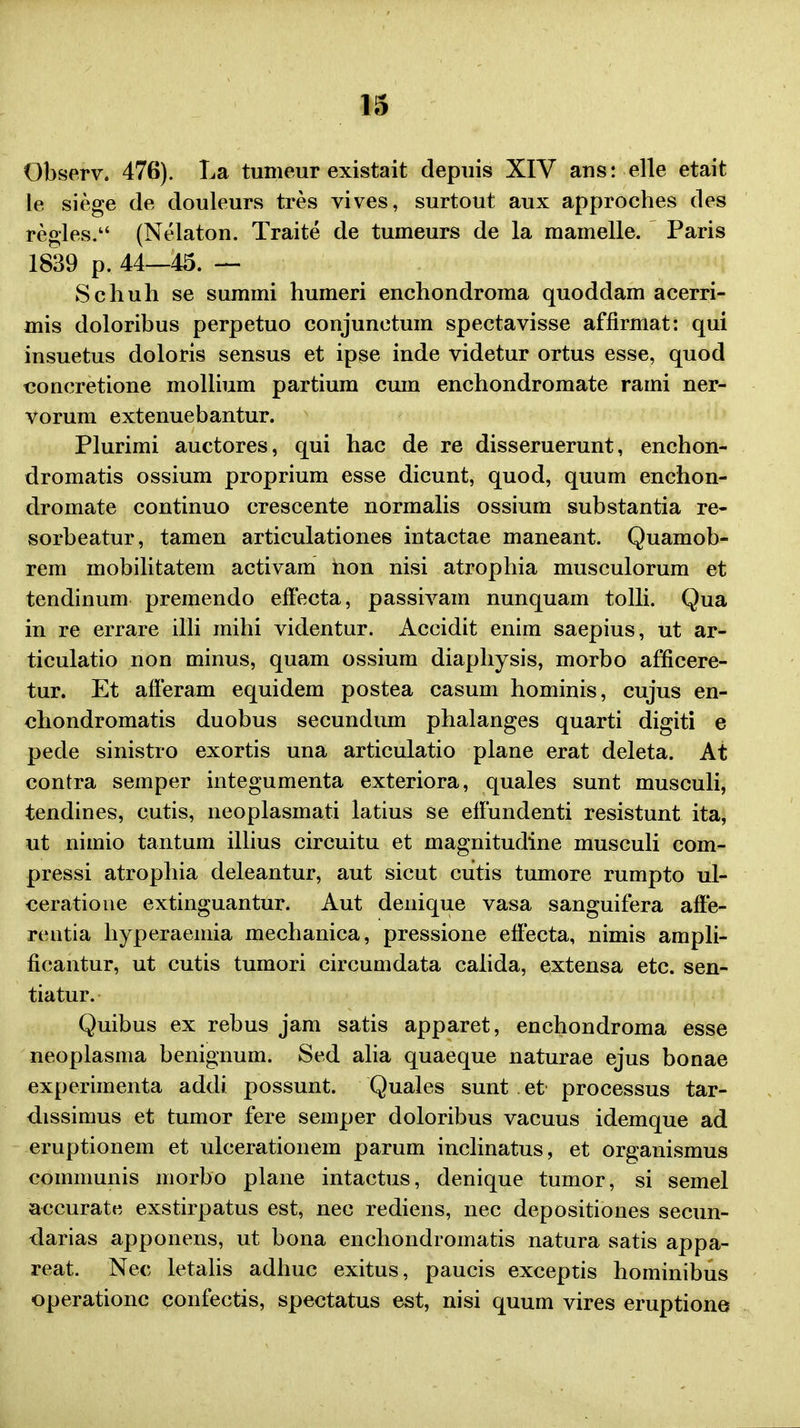 Observ. 476). La tumeur existait depuis XIV ans: elle etait le siege de douleurs tres vives, surtout aux approches des regles. (Nelaton. Traite de tumeurs de la mamelle. Paris 1839 p. 44—45. — Schuh se summi humeri enchondroma quoddam acerri- mis doloribus perpetuo conjunctum spectavisse affirmat: qui insuetus doloris sensus et ipse inde videtur ortus esse, quod concretione mollium partium cuni enchondromate rami ner- vorum extenuebantur. Plurimi auctores, qui hac de re disseruerunt, enchon- dromatis ossium proprium esse dicunt, quod, quum enchon- dromate continuo crescente normalis ossium substantia re- sorbeatur, tamen articulationes intactae maneant. Quamob- rem mobilitatem activam hon nisi atrophia musculorum et tendinum premendo effecta, passivam nunquam tolli. Qua in re errare illi mihi videntur. Accidit enim saepius, ut ar- ticulatio non minus, quam ossium diaphysis, morbo afficere- tur. Et afferam equidem postea casum hominis, cujus en- chondromatis duobus secundum phalanges quarti digiti e pede sinistro exortis una articulatio plane erat deleta. At contra semper integumenta exteriora, quales sunt musculi, tendines, cutis, neoplasmati latius se effundenti resistunt ita, ut nimio tantum illius circuitu et magnitudine musculi com- pressi atrophia deleantur, aut sicut cutis tumore rumpto ul- ceratioue extinguantur. Aut denique vasa sanguifera affe- reutia hyperaemia mechanica, pressione effecta, nimis ampli- ficantur, ut cutis tumori circumdata calida, extensa etc. sen- tiatur. Quibus ex rebus jam satis apparet, enchondroma esse neoplasma benignum. Sed alia quaeque naturae ejus bonae experimenta addi possunt. Quales sunt et processus tar- dissimus et tumor fere semper doloribus vacuus idemque ad eruptionem et ulcerationem parum inclinatus, et organismus communis morbo plane intactus, denique tumor, si semel accurate exstirpatus est, nec rediens, nec depositiones secun- darias apponens, ut bona enchondromatis natura satis appa- reat. Nec letalis adhuc exitus, paucis exceptis hominibus operationc confectis, spectatus est, nisi quum vires eruptione