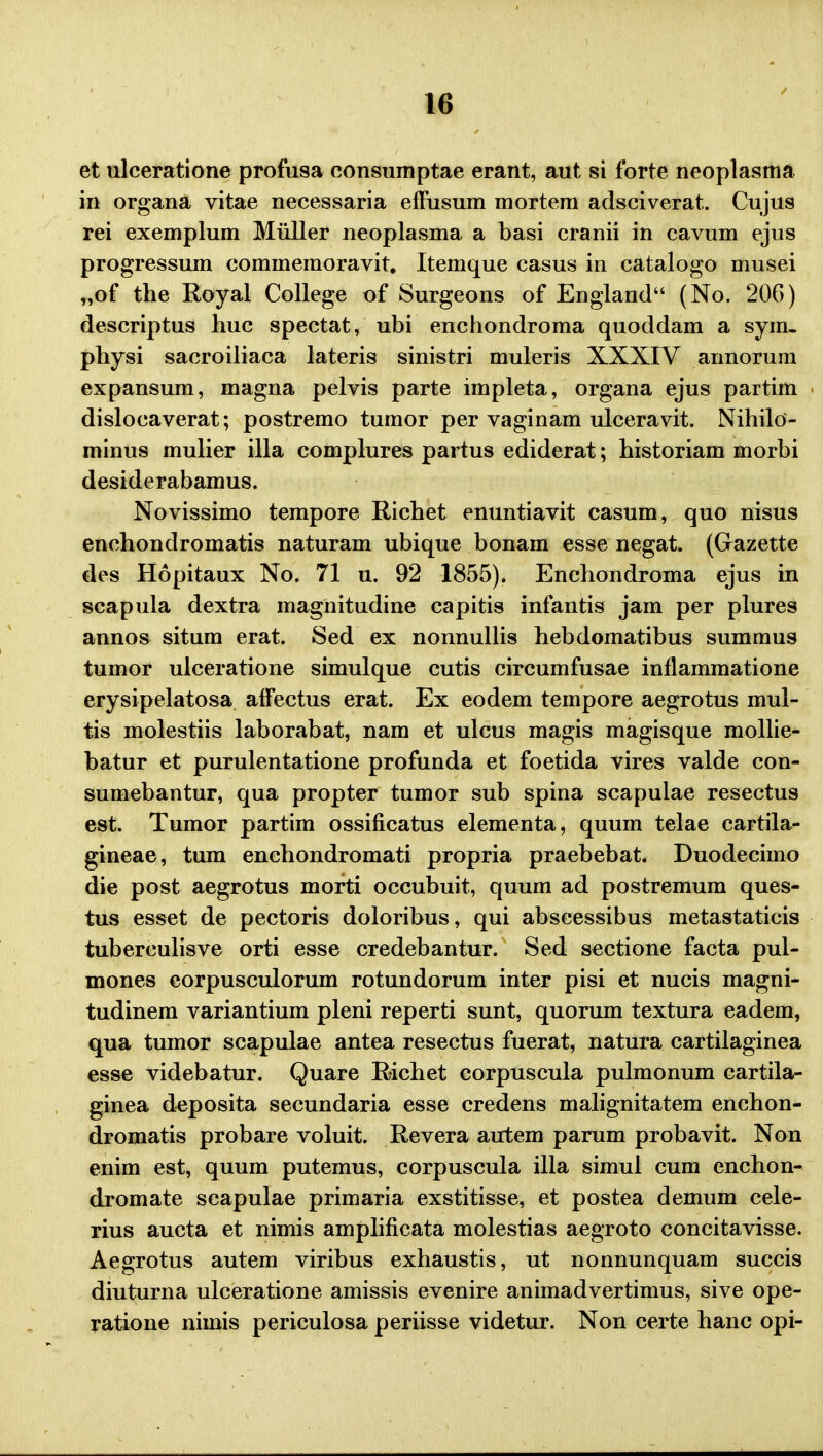 et ulceratione profusa consumptae erant, aut si forte neoplasma in organa vitae necessaria efFusum mortem adsciverat. Cujus rei exemplum Miiller neoplasma a basi cranii in cavum ejus progressum commemoravit. Itemque casus in catalogo musei „of the Royal College of Surgeons of England (No. 206) descriptus huc spectat, ubi enchondroma quoddam a sym- physi sacroiliaca lateris sinistri muleris XXXIV annorum expansum, magna pelvis parte impleta, organa ejus partim dislocaverat; postremo tumor per vaginam ulceravit. Nihilo- minus mulier illa complures partus ediderat; historiam morbi desiderabamus. Novissimo tempore Richet enuntiavit casum, quo nisus enchondromatis naturam ubique bonam esse negat. (Gazette des Hopitaux No. 71 u. 92 1855). Enchondroma ejus in scapula dextra magnitudine capitis infantis jam per plures annos situm erat. Sed ex nonnullis hebdomatibus summus tumor ulceratione simulque cutis circumfusae inflammatione erysipelatosa affectus erat. Ex eodem tempore aegrotus mul- tis molestiis laborabat, nam et ulcus magis magisque mollie- batur et purulentatione profunda et foetida vires valde con- sumebantur, qua propter tumor sub spina scapulae resectus est. Tumor partim ossificatus elementa, quum telae cartila- gineae, tum enchondromati propria praebebat. Duodecimo die post aegrotus morti occubuit, quum ad postremum ques- tus esset de pectoris doloribus, qui abscessibus metastaticis tuberculisve orti esse credebantur. Sed sectione facta pul- mones eorpusculorum rotundorum inter pisi et nucis magni- tudinem variantium pleni reperti sunt, quorum textura eadem, qua tumor scapulae antea resectus fuerat, natura cartilaginea esse videbatur. Quare Richet corpuscula pulmonum cartila- ginea deposita secundaria esse credens malignitatem enchon- dromatis probare voluit. Revera autem parum probavit. Non enim est, quum putemus, corpuscula illa simul cum enchon- dromate scapulae primaria exstitisse, et postea demum cele- rius aucta et nimis amplificata molestias aegroto concitavisse. Aegrotus autem viribus exhaustis, ut nonnunquam succis diuturna ulceratione amissis evenire animadvertimus, sive ope- ratione nimis periculosa periisse videtur. Non certe hanc opi-