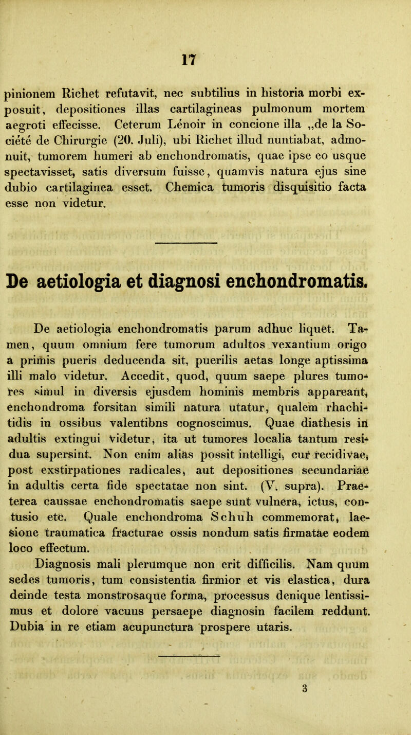 pinionem Richet refutavit, nec subtilius in historia morbi ex- posuit, depositiones illas cartilagineas pulmonum mortem aegroti effecisse. Ceterum Lenoir in concione illa „de la So- ciete de Chirurgie (20. Juli), ubi Richet illud nuntiabat, admo- nuit, tumorem humeri ab enchondromatis, quae ipse eo usque spectavisset, satis diversum fuisse, quamvis natura ejus sine dubio cartilaginea esset. Chemica tumoris disquisitio facta esse non videtur. De aetiologia et diagnosi enchondromatis. De aetiologia enchondromatis parum adhuc liquet. Ta- men, quum omnium fere tumorum adultos vexantium origo a primis pueris deducenda sit, puerilis aetas longe aptissima illi malo videtur. Accedit, quod, quum saepe plures tumo- res simul in diversis ejusdem hominis membris appareant, enchondroma forsitan simili natura utatur, qualem rhachi- tidis in ossibus valentibns cognoscimus. Quae diathesis in adultis extingui videtur* ita ut tumores localia tantum resi^ dua supersint. Non enim alias possit intelligij cur recidivae* post exstirpationes radicales, aut depositiones secundariae in adultis certa fide spectatae non sint. (V. supra). Prae* terea caussae enchondromatis saepe sunt vulnera, ictus, con- tusio etc. Quale enchondroma Schuh commemorat, lae- sione traumatica fracturae ossis nondum satis firmatae eodem loco efFectum. Diagnosis mali plerUmque non erit difficilis. Nam quum sedes tumoris, tum consistentia firmior et vis elastica, dura deinde testa monstrosaque forma, processus denique lentissi- mus et dolore vacuus persaepe diagnosin facilem reddunt. Dubia in re etiam acupunctura prospere utaris. 3
