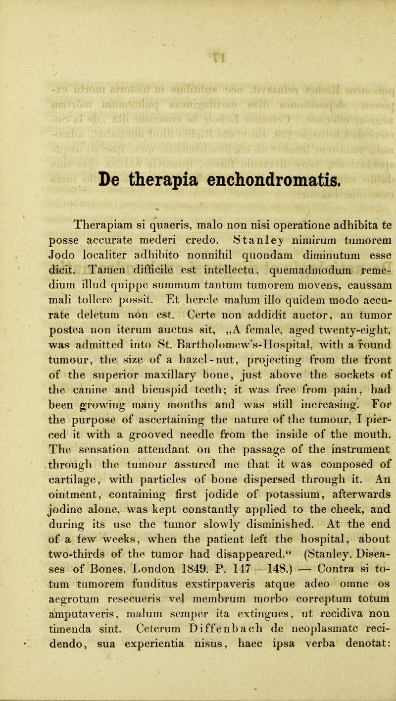 De therapia enchondromatis. Therapiam si quaeris, malo non nisi operatione adhibita te posse accurate mederi credo. Stanley nimirum tumorem Jodo localiter adhibito nonnihil quondam diminutum esse dicit. Tamen difficile est intellectu, quemadmodum remc- dium illud quippe summum tantum tumorem movens, caussam mali tollere possit. Et hercle malum illo quidem modo accu- rate deletum non est. Certe non addidit auctor, an tumor postea non iterum auctus sit, „A female, aged twenty-eight, was admitted into St. Bartholomew's-Hospital, with a round tumour, the size of a hazel-nut, projecting from the front of the superior maxillary bone, just above the sockets of the canine and bicuspid tceth; it was free from pain, had been growing many months and was still increasing. For the purpose of ascertaining the nature of the tumour, I pier- ced it with a grooved needle from the inside of the mouth. The sensation attendant on the passage of the instrument through the tumour assured me that it was composed of eartilage, with particles of bone dispersed through it. An ointment, containing first jodide of potassium, afterwards jodine alone, was kept constantly applied to the cheek, and during its use the tumor slowly disminished. At the end of a few weeks, when the patient left the hospital, about two-thirds of the tumor had disappeared. (Stanley. Disea- ses of Bones. London 1849. P. 147 — 148.) — Contra si to- tum tumorem funditus exstirpaveris atque adeo omne os aegrotum resecueris vel membrurn morbo correptum totum amputaveris, malum semper ita extingues, ut recidiva non timenda sint. Ceterum Diffenbach de neoplasmatc reci- dendo, sua experientia nisus, haec ipsa verba denotat: