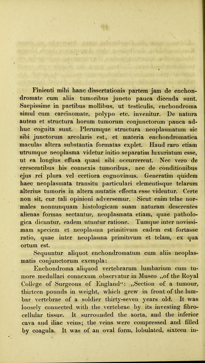 Finienti mihi hanc dissertationis partem jam de enchon- dromate cum aliis tumoribus juncto pauca dicenda sunt. Saepissime in partibus mollibus, ut testiculis, enchondroma simul cum carcinomate, polypo etc. invenitur. De natura autem et structura horum tumorum conjunctorum pauea ad- huc cognita sunt. Plerumque structura neoplasmatum sic sibi junctorum areolaris est, et materia enchondromatica maculas altera substantia formatas explet. Haud raro etiam utrumque neoplasma videtur initio separatim luxuriatum esse, ut ea longius effusa quasi sibi occurrerent. Nec vero de crescentibus his connexis tumoribus, nec de conditionibus ejus rei plura vel certiora cognovimus. Generatim quidem haec neoplasmata transitu particulari elementisque telarum alterius tumoris in altera mutatis effecta esse videntur. Certe non sit, cur tali opinioni adversemur. Sicut enim telae nor- males nonnunquam histologicam suam naturam deserentes alienas formas sectantur, neoplasmata etiam, quae patholo- gica dicuntur, eadem utuntur ratione. Tumque inter novissi- mam speciem et neoplasma primitivuin eadem est fortasse ratio, quae inter neoplasma primitivum et telam, ex qua ortum est. Sequuntur aliquot enchondromatum cum aliis neoplas- matis conjunctorum exempla: Enchondroma aliquod vertebrarum lumbarium cum tu- more medullari connexum observatur in Museo „of the Royal College of Surgeons of England: „Section of a tumour, thiiteen pounds in weight, which grew in front of the lum- bar vertebrae of a soldier thirty-seven years old. It was loosely connected with the vertebrae by its investing fibro- cellular tissue. It surrounded the aorta, and the inferior cava and iliac veins; the veins were compressed and filled by coagula. It was of an oval form, lobulated, sixteen in-