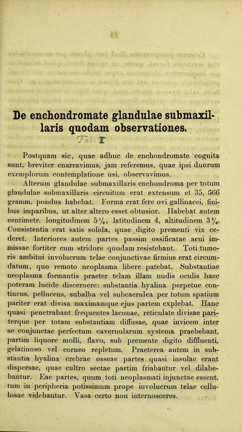 De enchondromate glandulae submaxil- laris quodam observationes. , 7& t Postquam sic, quae adhuc de enchondromate cognita sunt, breviter enarravimus, jam referemus, quae ipsi duorum exemplorum contemplatione usi, observavimus. Alterum glandulae submaxillaris enchondroma per totum glandulae submaxillaris circuitum erat extensum et 35, 566 gramm. pondus habebat. Forma erat fere ovi gallinacei, fini- bus imparibus, ut alter altero esset obtusior. Habebat autem centimetr. longitudinem 5%, latitudinem 4, altitudinem 3%. Consistentia erat satis solida, quae digito prementi vix ce- deret. Interiores autem partes passim ossificatae acui im- missae fortiter cum stridore quodam resistebant. Toti tumo- ris ambitui involucrum telae conjunctivae firmius erat circum- datum, quo remoto neoplasma libere patebat. Substantiae neoplasma formantis praeter telam illam nudis oculis haec poteram lucide discernere: substantia hyalina perpetue con- tinens, pellucens, subalba vel subcaerulea per totum spatium pariter erat divisa maximamque ejus partem explebat. Hanc quasi penetrabant frequentes lacunae, reticulate divisae pari- terque per totam substantiam diffusae, quae invicem inter se conjunctae perfectum cavernularum systema praebebant, partim liquore molli, flavo, sub premente digito diffluenti, gelatinoso vel corneo repletum. Praeterea autem in sub- stantia hyalina crebrae osseae partes quasi insulae erant dispersae, quae cultro sectae partim friabantur vel dilabe- bantur. Eae partes, quum toti neoplasmati injunctae essent, tum in peripheria potissimum prope involucrum telae cellu- losae videbantur. Vasa certo non internosceres.