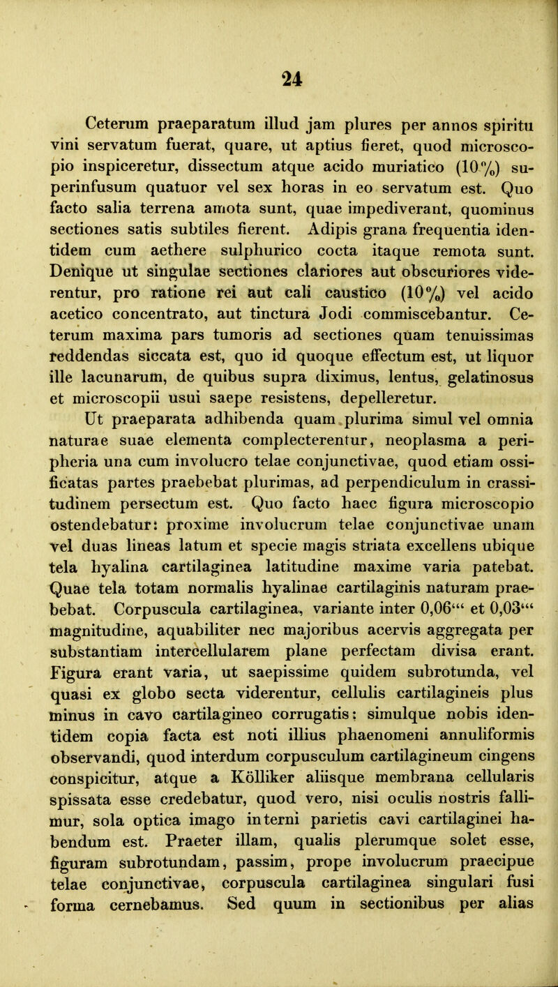 Ceterum praeparatum illud jam plures per annos spiritu vini servatum fuerat, quare, ut aptius fieret, quod microsco- pio inspiceretur, dissectum atque acido muriatico (10%) su- perinfusum quatuor vel sex horas in eo servatum est. Quo facto salia terrena amota sunt, quae impediverant, quominus sectiones satis subtiles fierent. Adipis grana frequentia iden- tidem cum aethere sulphurico cocta itaque remota sunt. Denique ut singulae sectiones clariores aut obscuriores vide- rentur, pro ratione rei aut cali caustico (10%) vel acido acetico concentrato, aut tinctura Jodi commiscebantur. Ce- terum maxima pars tumoris ad sectiones quam tenuissimas reddendas siccata est, quo id quoque efFectum est, ut liquor ille lacunarum, de quibus supra diximus, lentus, gelatinosus et microscopii usui saepe resistens, depelleretur. Ut praeparata adhibenda quam plurima simul vel omnia naturae suae elementa complecterentur, neoplasma a peri- pheria una cum involucro telae conjunctivae, quod etiam ossi- ficatas partes praebebat plurimas, ad perpendiculum in crassi- tudinem persectum est. Quo facto haec figura microscopio ostendebaturi proxime involucrum telae conjunctivae unain vel duas lineas latum et specie magis striata excellens ubique tela hyalina cartilaginea latitudine maxime varia patebat. Quae tela totam normalis hyalinae cartilaginis naturam prae- bebat. Corpuscula cartilaginea, variante inter 0,06' et 0,03' magnitudine, aquabiliter nec majoribus acervis aggregata per substantiam intercellularem plane perfectam divisa erant. Figura erant varia, ut saepissime quidem subrotunda, vel quasi ex globo secta viderentur, cellulis cartilagineis plus minus in cavo cartilagineo corrugatis: simulque nobis iden- tidem copia facta est noti illius phaenomeni annuliformis observandi, quod interdum corpusculum cartilagineum cingens conspicitur, atque a Kolliker aliisque membrana cellularis spissata esse credebatur, quod vero, nisi oculis nostris falli- mur, sola optica imago interni parietis cavi cartilaginei ha- bendum est. Praeter illam, qualis plerumque solet esse, figuram subrotundam, passim, prope involucrum praecipue telae conjunctivae, corpuscula cartilaginea singulari fusi forma cernebamus. Sed quum in sectionibus per alias