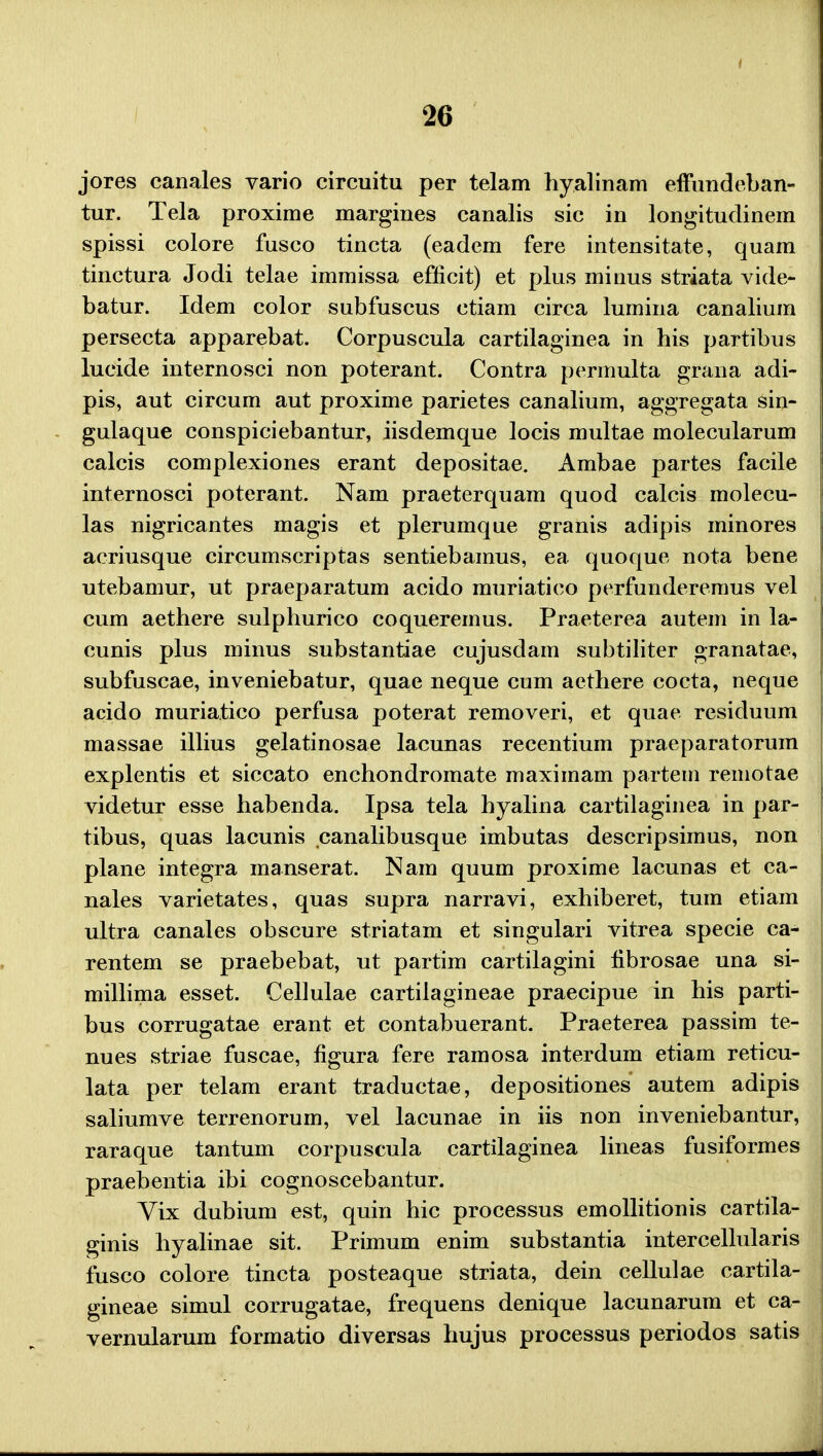 jores canales vario circuitu per telam hyalinam efFundeban- tur. Tela proxime margines canalis sic in longitudinem spissi colore fusco tincta (eadem fere intensitate, quam tinctura Jodi telae immissa eflicit) et plus minus striata vide- batur. Idem color subfuscus ctiam circa lumina canalium persecta apparebat. Corpuscula cartilaginea in his partibus lucide internosci non poterant. Contra permulta grana adi- pis, aut circum aut proxime parietes canalium, aggregata sin- gulaque conspiciebantur, iisdemque locis multae molecularum calcis complexiones erant depositae. Ambae partes facile internosci poterant. Nam praeterquam quod calcis molecu- las nigricantes magis et plerumque granis adipis minores acriusque circumscriptas sentiebamus, ea quoque nota bene utebamur, ut praeparatum acido muriatico perfunderemus vel cum aethere sulphurico coqueremus. Praeterea autem in la- cunis plus minus substantiae cujusdam subtiliter granatae, subfuscae, inveniebatur, quae neque cum aethere cocta, neque acido muriatico perfusa poterat removeri, et quae residuum massae illius gelatinosae lacunas recentium praeparatorum explentis et siccato enchondromate maximam partem remotae videtur esse habenda. Ipsa tela hyalina cartilaginea in par- tibus, quas lacunis canalibusque imbutas descripsimus, non plane integra manserat. Nara quum proxime lacunas et ca- nales varietates, quas supra narravi, exhiberet, tum etiam ultra canales obscure striatam et singulari vitrea specie ca- rentem se praebebat, ut partim cartilagini fibrosae una si- millima esset. Cellulae cartilagineae praecipue in his parti- bus corrugatae erant et contabuerant. Praeterea passim te- nues striae fuscae, figura fere ramosa interdum etiam reticu- lata per telam erant traductae, depositiones autem adipis saliumve terrenorum, vel lacunae in iis non inveniebantur, raraque tantum corpuscula cartilaginea lineas fusiformes praebentia ibi cognoscebantur. Vix dubium est, quin hic processus emollitionis cartila- ginis hyalinae sit. Primum enim substantia intercellularis fusco colore tincta posteaque striata, dein cellulae cartila- gineae simul corrugatae, frequens denique lacunarum et ca- vernularum formatio diversas hujus processus periodos satis