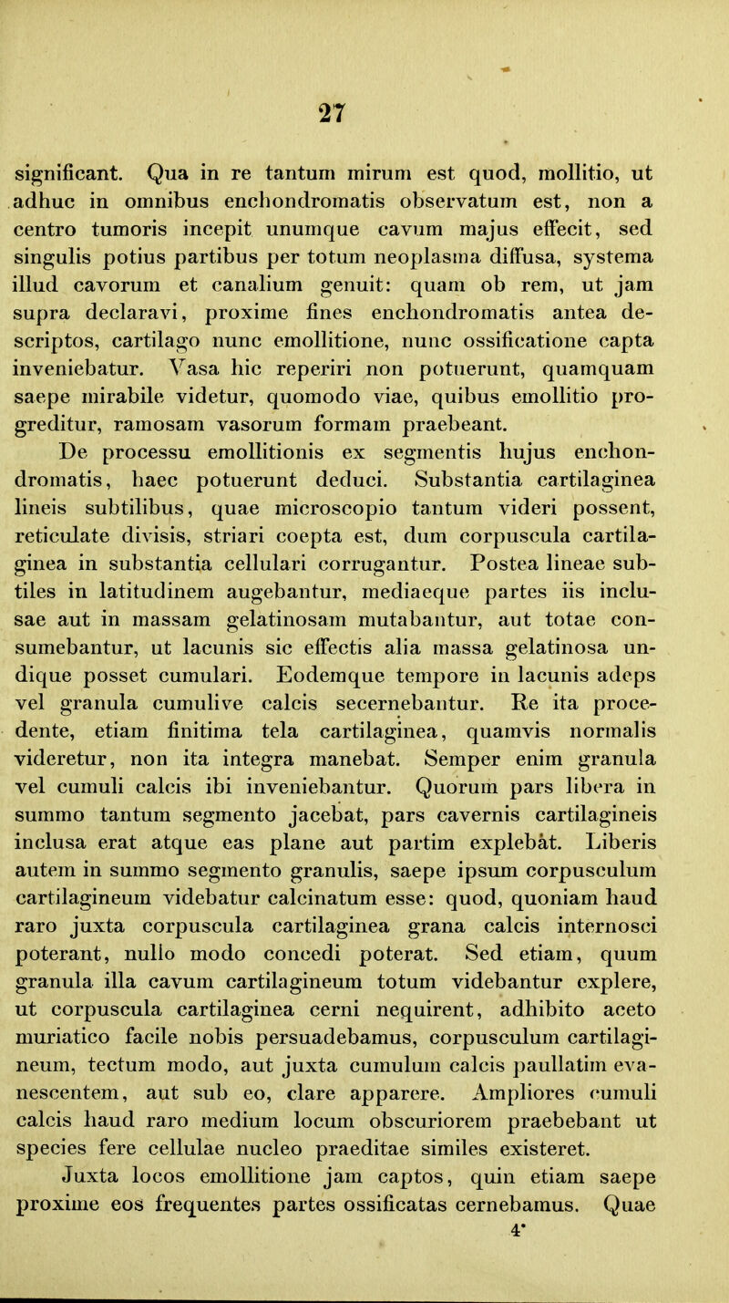 significant. Qua in re tantum mirum est quod, mollitio, ut adhuc in omnibus enchondromatis observatum est, non a centro tumoris incepit unumque cavum majus effecit, sed singulis potius partibus per totum neoplasma diffusa, systema illud cavorum et canalium genuit: quam ob rem, ut jam supra declaravi, proxime fines enchondromatis antea de- scriptos, cartilago nunc emollitione, nunc ossificatione capta inveniebatur. A^asa hic reperiri non potuerunt, quamquam saepe mirabile videtur, quomodo viae, quibus emollitio pro- greditur, ramosam vasorum formam praebeant. De processu emollitionis ex segmentis hujus enchon- dromatis, haec potuerunt deduci. Substantia cartilaginea lineis subtilibus, quae microscopio tantum videri possent, reticulate divisis, striari coepta est, dum corpuscula cartila- ginea in substantia cellulari corrugantur. Postea lineae sub- tiles in latitudinem augebantur, mediaeque partes iis inclu- sae aut in massam gelatinosam mutabantur, aut totae con- sumebantur, ut lacunis sic effectis alia massa gelatinosa un- dique posset cumulari. Eodemque tempore in lacunis adeps vel granula cumulive calcis secernebantur. Re ita proce- dente, etiam finitima tela cartilaginea, quamvis normalis videretur, non ita integra manebat. Semper enim granula vel cumuli calcis ibi inveniebantur. Quorum pars libera in summo tantum segmento jacebat, pars cavernis cartilagineis inclusa erat atque eas plane aut partim explebat. Liberis autem in summo segmento granulis, saepe ipsum corpusculum cartilagineum videbatur calcinatum esse: quod, quoniam liaud raro juxta corpuscula cartilaginea grana calcis internosci poterant, nulio modo concedi poterat. Sed etiam, quum granula illa cavum cartilagineum totum videbantur explere, ut corpuscula cartilaginea cerni nequirent, adhibito aceto muriatico facile nobis persuadebamus, corpusculum cartilagi- neum, tectum modo, aut juxta cumulum calcis paullatim eva- nescentem, aut sub eo, clare apparere. Ampliores cumuli calcis haud raro medium locum obscuriorem praebebant ut species fere cellulae nucleo praeditae similes existeret. Juxta locos emollitione jam captos, quin etiam saepe proxime eos frequentes partes ossificatas cernebamus. Quae 4*