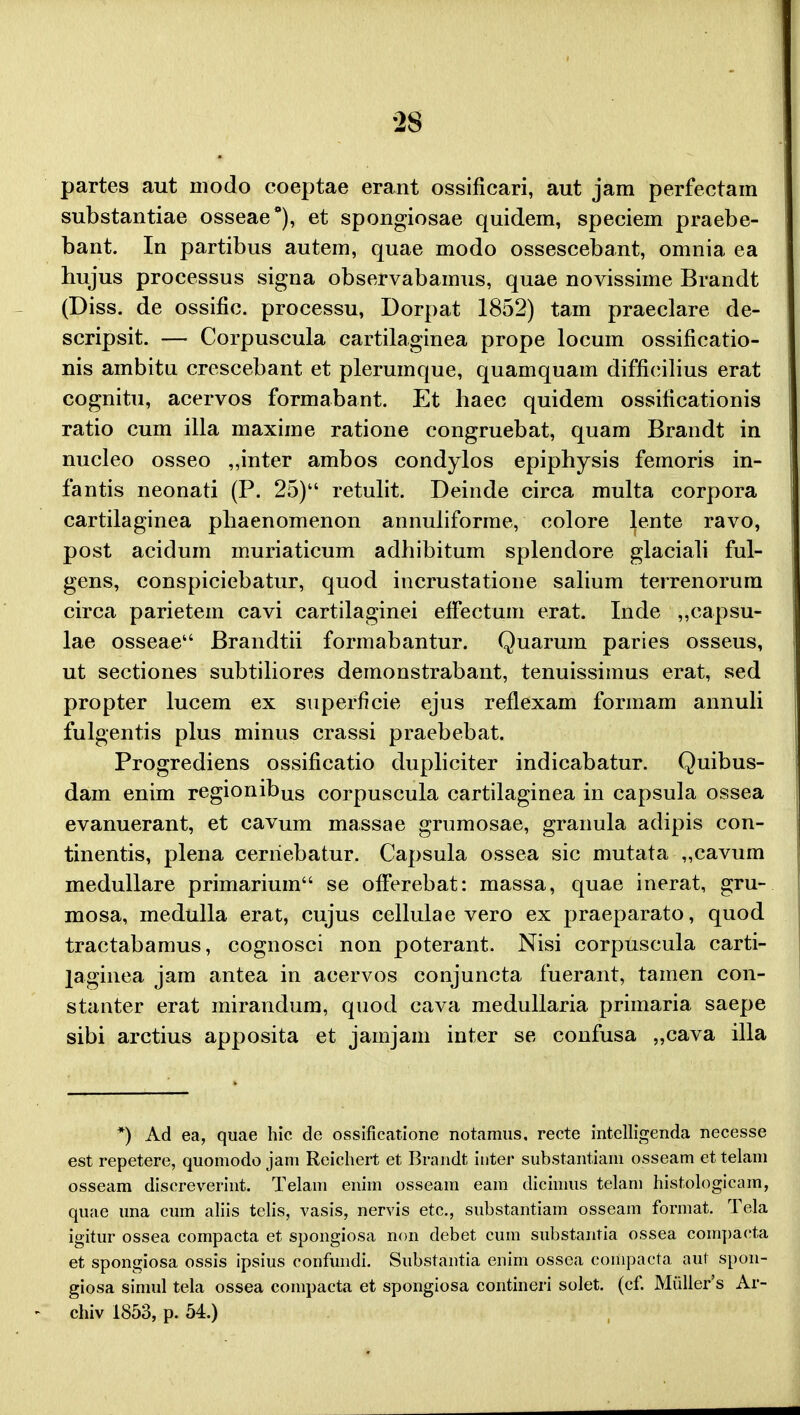 partes aut modo coeptae erant ossificari, aut jam perfectam substantiae osseae*), et spongiosae quidem, speciem praebe- bant. In partibus autem, quae modo ossescebant, omnia ea hujus processus signa observabamus, quae novissime Brandt (Diss. de ossific. processu, Dorpat 1852) tam praeclare de- scripsit. — Corpuscula cartilaginea prope locum ossificatio- nis ambitu crescebant et plerumque, quamquam difficilius erat cognitu, acervos formabant. Et haec quidem ossificationis ratio cum illa maxime ratione congruebat, quam Brandt in nucleo osseo ,,inter ambos condylos epiphysis femoris in- fantis neonati (P. 25) retulit. Deinde circa multa corpora cartilaginea phaenomenon annuliforme, colore lente ravo, post acidum muriaticum adhibitum splendore glaciali ful- gens, conspiciebatur, quod incrustatione salium terrenorura circa parietem cavi cartilaginei efFectum erat. Inde „capsu- lae osseae Brandtii formabantur. Quarum paries osseus, ut sectiones subtiliores demonstrabant, tenuissimus erat, sed propter lucem ex superficie ejus reflexam formam annuli fulgentis plus minus crassi praebebat. Progrediens ossificatio dupliciter indicabatur. Quibus- dam enim regionibus corpuscula cartilaginea in capsula ossea evanuerant, et cavum massae grumosae, granula adipis con- tinentis, plena cerriebatur. Capsula ossea sic mutata „cavum medullare primarium se offerebat: massa, quae inerat, gru- mosa, medulla erat, cujus cellulae vero ex praeparato, quod tractabamus, cognosci non poterant. Nisi corpuscula carti- laginea jam antea in acervos conjuncta fuerant, tamen con- stanter erat mirandum, quod cava medullaria primaria saepe sibi arctius apposita et jamjam inter se confusa „cava illa *) Ad ea, quae hic de ossificatione notamus, recte intelligenda necesse est repetere, quomodo jam Reichert et Brandt inter substantiam osseam et telam osseam discreverint. Telam enim osseam eam dicimus telam histologicam, quae una cum aliis telis, vasis, nervis etc, substantiam osseam format. Tela igitur ossea compacta et spongiosa non debet cum substantia ossea compaeta et spongiosa ossis ipsius confundi. Substantia enim ossea coHipacta aut spon- giosa simul tela ossea compacta et spongiosa contineri solet. (cf. Muller's Ar- chiv 1853, p. 54.)