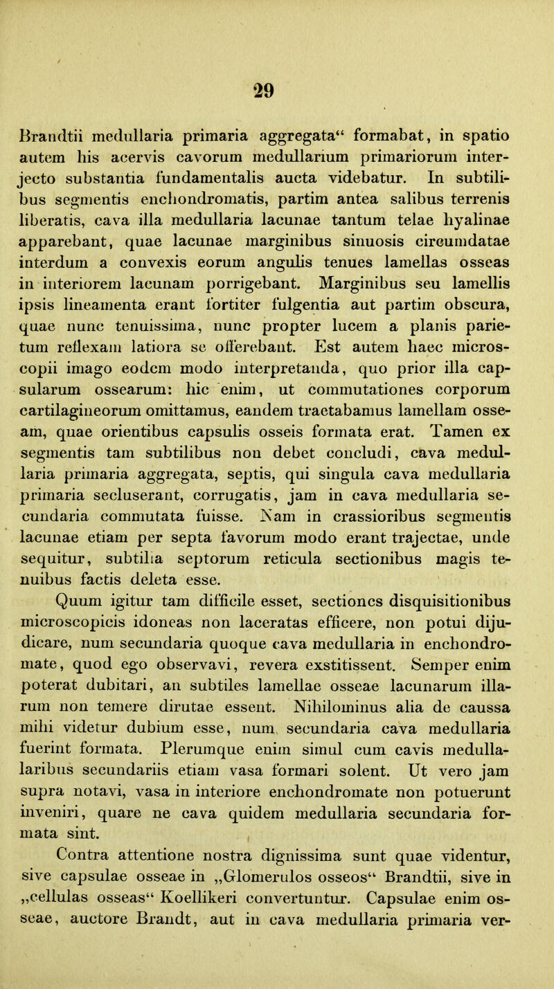 Brandtii medullaria primaria aggregata formabat, in spatio autem his acervis cavorum medullanum primariorum inter- jecto substantia fundamentalis aucta videbatur. In subtili- bus segmentis enchondromatis, partim antea salibus terrenis liberatis, cava illa medullaria lacunae tantum telae hyalinae apparebant, quae lacunae marginibus sinuosis circumdatae interduin a convexis eorum angulis tenues lamellas osseas in interiorem lacunam porrigebant. Marginibus seu lamellis ipsis lineamenta erant fortiter fulgentia aut partim obscura, quae nunc tenuissima, nunc propter lucem a planis parie- tum reflexam latiora se ofierebaut. Est autem haec micros- copii imago eodcm modo interpretanda, quo prior illa cap- sularum ossearum: hic enim, ut commutationes corporum cartilagineorum omittamus, eandem traetabamus lamellam osse- am, quae orientibus capsulis osseis formata erat. Tamen ex segmentis tam subtilibus non debet concludi, cava medul- laria primaria aggregata, septis, qui singula cava medullaria primaria secluserant, corrugatis, jam in cava medullaria se- cundaria commutata fuisse. Nam in crassioribus segmentis lacunae etiam per septa favorum modo erant trajectae, unde sequitur, subtiha septorum reticula sectionibus magis te- nuibus factis deleta esse. Quum igitur tam difficile esset, sectioncs disquisitionibus microscopicis idoneas non laceratas efficere, non potui diju- dicare, num secundaria quoque cava medullaria in enchondro- mate, quod ego observavi, revera exstitissent. Semper enim poterat dubitari, an subtiles lamellae osseae lacunarum illa- rum non temere dirutae essent. Nihilominus alia de caussa mihi videtur dubium esse, num secundaria cava medullaria fuerint formata. Plerumque enim simul cum cavis medulla- laribus secundariis etiam vasa formari solent. Ut vero jam supra notavi, vasa in interiore enchondromate non potuerunt inveniri, quare ne cava quidem medullaria secundaria for- mata sint. Contra attentione nostra dignissima sunt quae videntur, sive capsulae osseae in „Glomerulos osseos Brandtii, sive in „cellulas osseas Koellikeri convertuntur. Capsulae enim os- seae, auctore Brandt, aut in cava medullaria primaria ver-
